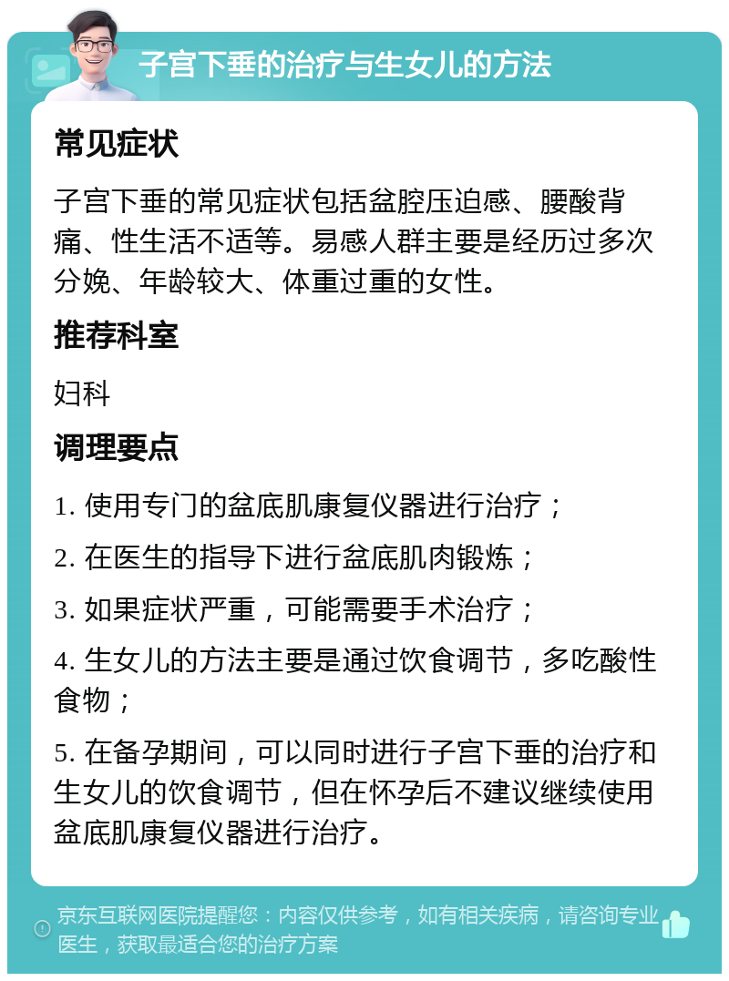 子宫下垂的治疗与生女儿的方法 常见症状 子宫下垂的常见症状包括盆腔压迫感、腰酸背痛、性生活不适等。易感人群主要是经历过多次分娩、年龄较大、体重过重的女性。 推荐科室 妇科 调理要点 1. 使用专门的盆底肌康复仪器进行治疗； 2. 在医生的指导下进行盆底肌肉锻炼； 3. 如果症状严重，可能需要手术治疗； 4. 生女儿的方法主要是通过饮食调节，多吃酸性食物； 5. 在备孕期间，可以同时进行子宫下垂的治疗和生女儿的饮食调节，但在怀孕后不建议继续使用盆底肌康复仪器进行治疗。