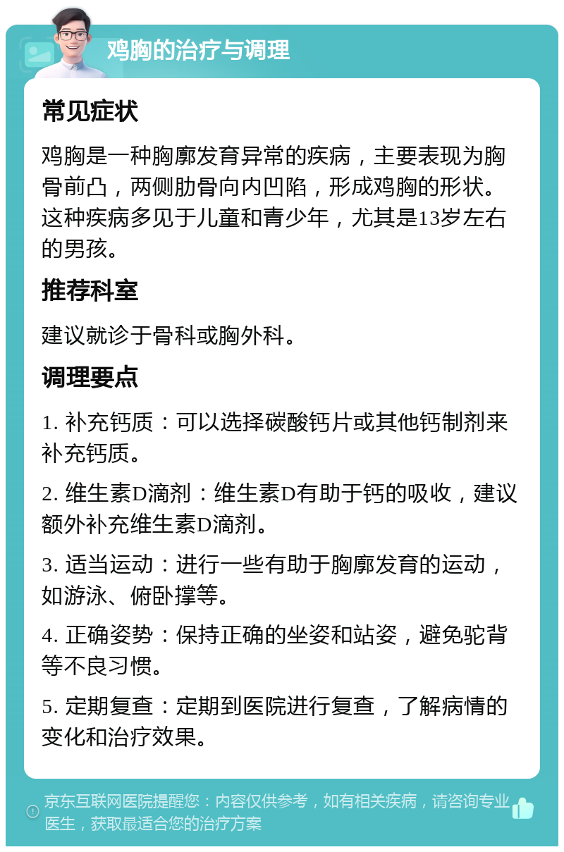 鸡胸的治疗与调理 常见症状 鸡胸是一种胸廓发育异常的疾病，主要表现为胸骨前凸，两侧肋骨向内凹陷，形成鸡胸的形状。这种疾病多见于儿童和青少年，尤其是13岁左右的男孩。 推荐科室 建议就诊于骨科或胸外科。 调理要点 1. 补充钙质：可以选择碳酸钙片或其他钙制剂来补充钙质。 2. 维生素D滴剂：维生素D有助于钙的吸收，建议额外补充维生素D滴剂。 3. 适当运动：进行一些有助于胸廓发育的运动，如游泳、俯卧撑等。 4. 正确姿势：保持正确的坐姿和站姿，避免驼背等不良习惯。 5. 定期复查：定期到医院进行复查，了解病情的变化和治疗效果。