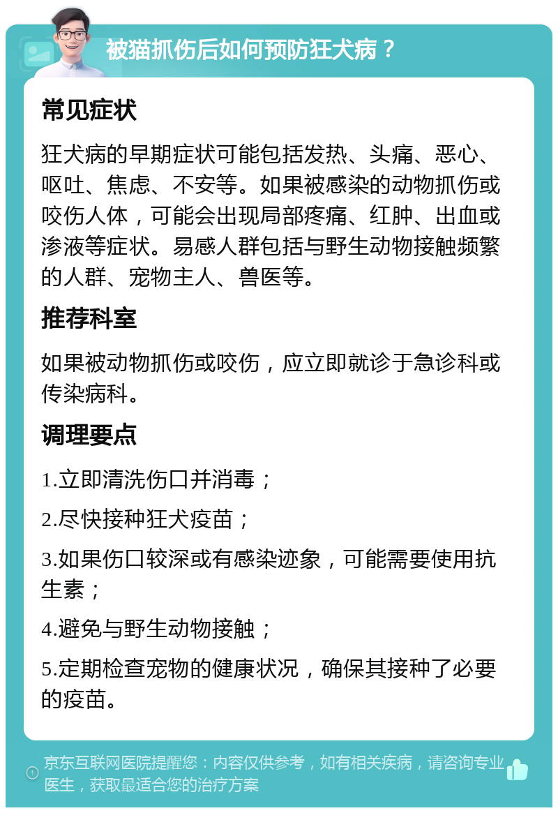 被猫抓伤后如何预防狂犬病？ 常见症状 狂犬病的早期症状可能包括发热、头痛、恶心、呕吐、焦虑、不安等。如果被感染的动物抓伤或咬伤人体，可能会出现局部疼痛、红肿、出血或渗液等症状。易感人群包括与野生动物接触频繁的人群、宠物主人、兽医等。 推荐科室 如果被动物抓伤或咬伤，应立即就诊于急诊科或传染病科。 调理要点 1.立即清洗伤口并消毒； 2.尽快接种狂犬疫苗； 3.如果伤口较深或有感染迹象，可能需要使用抗生素； 4.避免与野生动物接触； 5.定期检查宠物的健康状况，确保其接种了必要的疫苗。