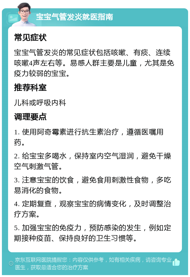 宝宝气管发炎就医指南 常见症状 宝宝气管发炎的常见症状包括咳嗽、有痰、连续咳嗽4声左右等。易感人群主要是儿童，尤其是免疫力较弱的宝宝。 推荐科室 儿科或呼吸内科 调理要点 1. 使用阿奇霉素进行抗生素治疗，遵循医嘱用药。 2. 给宝宝多喝水，保持室内空气湿润，避免干燥空气刺激气管。 3. 注意宝宝的饮食，避免食用刺激性食物，多吃易消化的食物。 4. 定期复查，观察宝宝的病情变化，及时调整治疗方案。 5. 加强宝宝的免疫力，预防感染的发生，例如定期接种疫苗、保持良好的卫生习惯等。