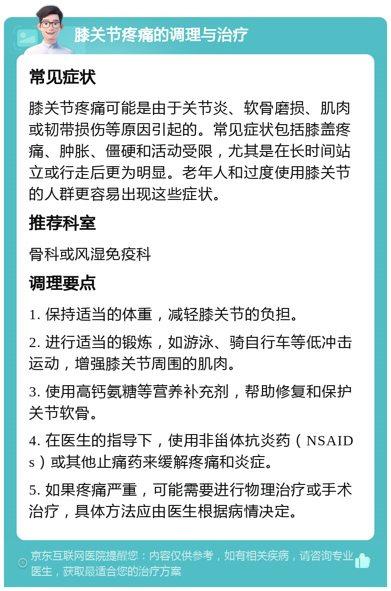 膝关节疼痛的调理与治疗 常见症状 膝关节疼痛可能是由于关节炎、软骨磨损、肌肉或韧带损伤等原因引起的。常见症状包括膝盖疼痛、肿胀、僵硬和活动受限，尤其是在长时间站立或行走后更为明显。老年人和过度使用膝关节的人群更容易出现这些症状。 推荐科室 骨科或风湿免疫科 调理要点 1. 保持适当的体重，减轻膝关节的负担。 2. 进行适当的锻炼，如游泳、骑自行车等低冲击运动，增强膝关节周围的肌肉。 3. 使用高钙氨糖等营养补充剂，帮助修复和保护关节软骨。 4. 在医生的指导下，使用非甾体抗炎药（NSAIDs）或其他止痛药来缓解疼痛和炎症。 5. 如果疼痛严重，可能需要进行物理治疗或手术治疗，具体方法应由医生根据病情决定。