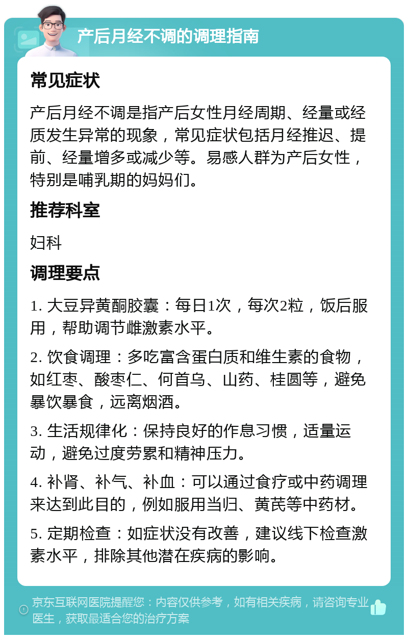 产后月经不调的调理指南 常见症状 产后月经不调是指产后女性月经周期、经量或经质发生异常的现象，常见症状包括月经推迟、提前、经量增多或减少等。易感人群为产后女性，特别是哺乳期的妈妈们。 推荐科室 妇科 调理要点 1. 大豆异黄酮胶囊：每日1次，每次2粒，饭后服用，帮助调节雌激素水平。 2. 饮食调理：多吃富含蛋白质和维生素的食物，如红枣、酸枣仁、何首乌、山药、桂圆等，避免暴饮暴食，远离烟酒。 3. 生活规律化：保持良好的作息习惯，适量运动，避免过度劳累和精神压力。 4. 补肾、补气、补血：可以通过食疗或中药调理来达到此目的，例如服用当归、黄芪等中药材。 5. 定期检查：如症状没有改善，建议线下检查激素水平，排除其他潜在疾病的影响。