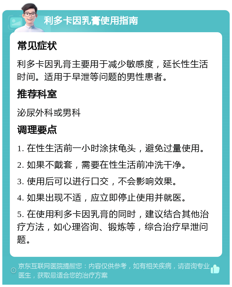 利多卡因乳膏使用指南 常见症状 利多卡因乳膏主要用于减少敏感度，延长性生活时间。适用于早泄等问题的男性患者。 推荐科室 泌尿外科或男科 调理要点 1. 在性生活前一小时涂抹龟头，避免过量使用。 2. 如果不戴套，需要在性生活前冲洗干净。 3. 使用后可以进行口交，不会影响效果。 4. 如果出现不适，应立即停止使用并就医。 5. 在使用利多卡因乳膏的同时，建议结合其他治疗方法，如心理咨询、锻炼等，综合治疗早泄问题。