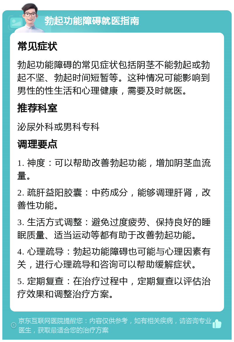 勃起功能障碍就医指南 常见症状 勃起功能障碍的常见症状包括阴茎不能勃起或勃起不坚、勃起时间短暂等。这种情况可能影响到男性的性生活和心理健康，需要及时就医。 推荐科室 泌尿外科或男科专科 调理要点 1. 神度：可以帮助改善勃起功能，增加阴茎血流量。 2. 疏肝益阳胶囊：中药成分，能够调理肝肾，改善性功能。 3. 生活方式调整：避免过度疲劳、保持良好的睡眠质量、适当运动等都有助于改善勃起功能。 4. 心理疏导：勃起功能障碍也可能与心理因素有关，进行心理疏导和咨询可以帮助缓解症状。 5. 定期复查：在治疗过程中，定期复查以评估治疗效果和调整治疗方案。