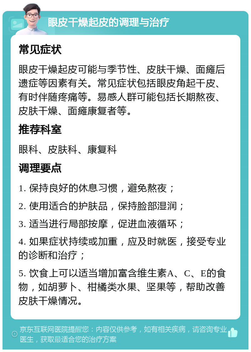 眼皮干燥起皮的调理与治疗 常见症状 眼皮干燥起皮可能与季节性、皮肤干燥、面瘫后遗症等因素有关。常见症状包括眼皮角起干皮、有时伴随疼痛等。易感人群可能包括长期熬夜、皮肤干燥、面瘫康复者等。 推荐科室 眼科、皮肤科、康复科 调理要点 1. 保持良好的休息习惯，避免熬夜； 2. 使用适合的护肤品，保持脸部湿润； 3. 适当进行局部按摩，促进血液循环； 4. 如果症状持续或加重，应及时就医，接受专业的诊断和治疗； 5. 饮食上可以适当增加富含维生素A、C、E的食物，如胡萝卜、柑橘类水果、坚果等，帮助改善皮肤干燥情况。