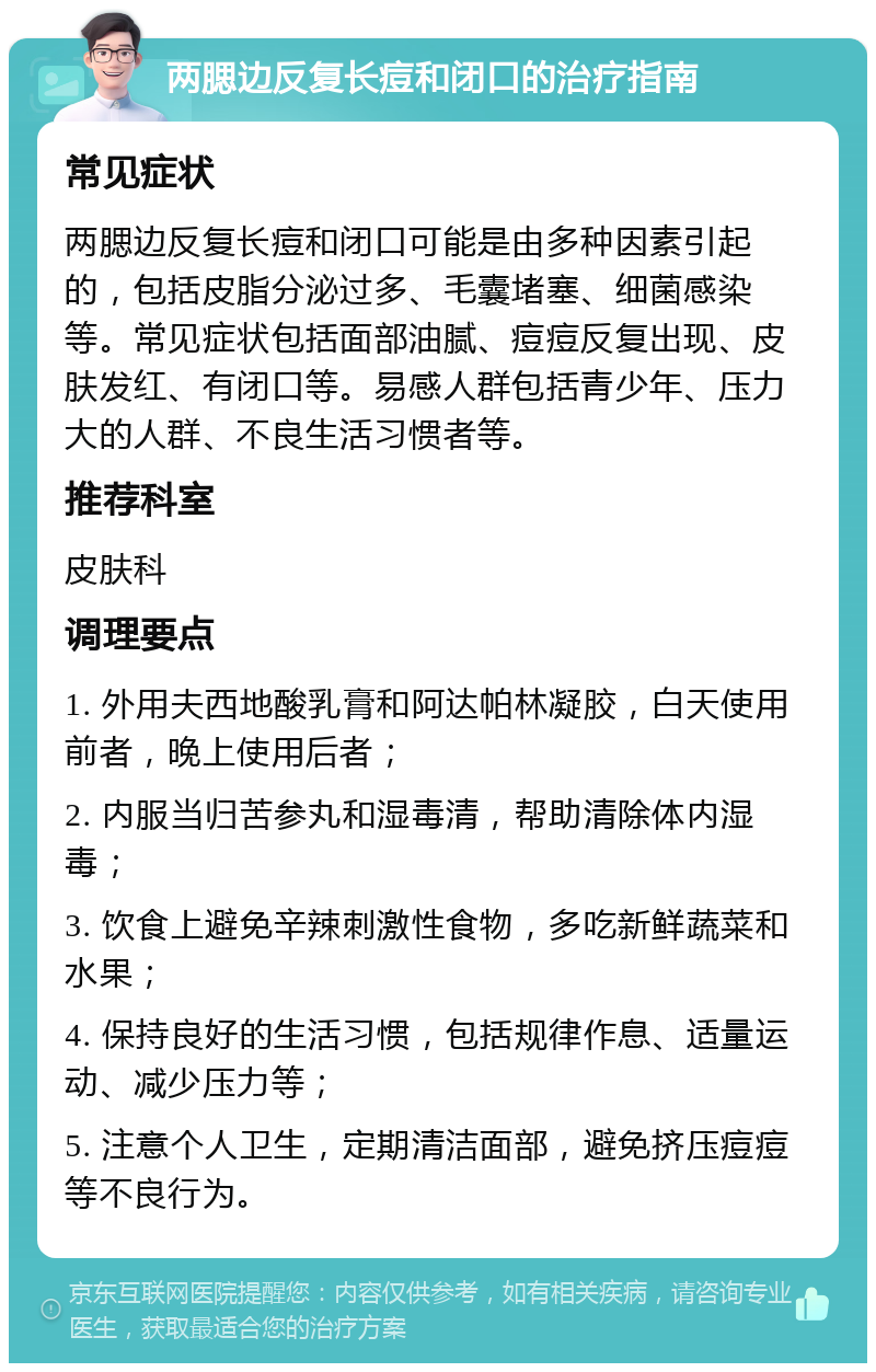 两腮边反复长痘和闭口的治疗指南 常见症状 两腮边反复长痘和闭口可能是由多种因素引起的，包括皮脂分泌过多、毛囊堵塞、细菌感染等。常见症状包括面部油腻、痘痘反复出现、皮肤发红、有闭口等。易感人群包括青少年、压力大的人群、不良生活习惯者等。 推荐科室 皮肤科 调理要点 1. 外用夫西地酸乳膏和阿达帕林凝胶，白天使用前者，晚上使用后者； 2. 内服当归苦参丸和湿毒清，帮助清除体内湿毒； 3. 饮食上避免辛辣刺激性食物，多吃新鲜蔬菜和水果； 4. 保持良好的生活习惯，包括规律作息、适量运动、减少压力等； 5. 注意个人卫生，定期清洁面部，避免挤压痘痘等不良行为。