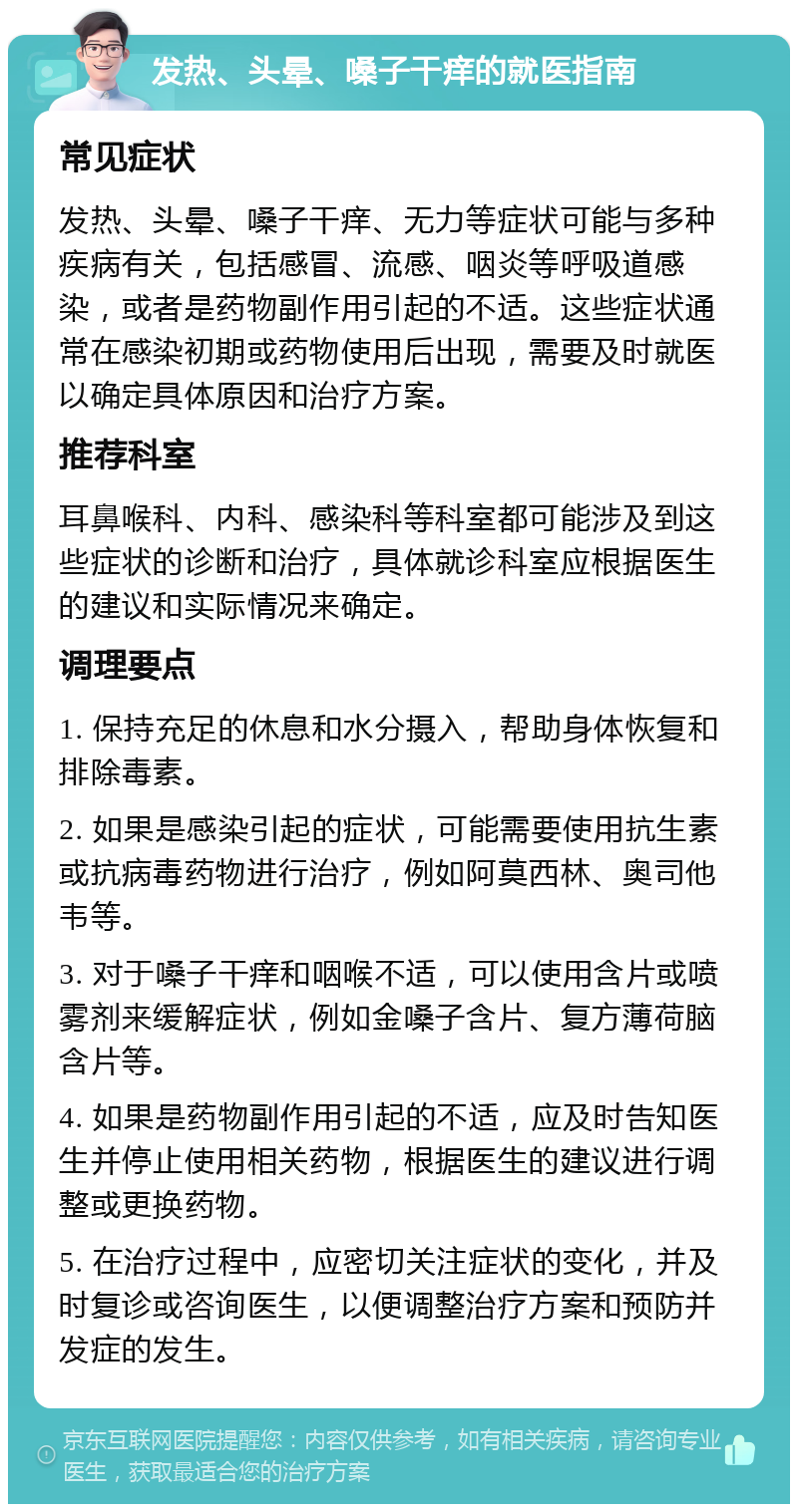 发热、头晕、嗓子干痒的就医指南 常见症状 发热、头晕、嗓子干痒、无力等症状可能与多种疾病有关，包括感冒、流感、咽炎等呼吸道感染，或者是药物副作用引起的不适。这些症状通常在感染初期或药物使用后出现，需要及时就医以确定具体原因和治疗方案。 推荐科室 耳鼻喉科、内科、感染科等科室都可能涉及到这些症状的诊断和治疗，具体就诊科室应根据医生的建议和实际情况来确定。 调理要点 1. 保持充足的休息和水分摄入，帮助身体恢复和排除毒素。 2. 如果是感染引起的症状，可能需要使用抗生素或抗病毒药物进行治疗，例如阿莫西林、奥司他韦等。 3. 对于嗓子干痒和咽喉不适，可以使用含片或喷雾剂来缓解症状，例如金嗓子含片、复方薄荷脑含片等。 4. 如果是药物副作用引起的不适，应及时告知医生并停止使用相关药物，根据医生的建议进行调整或更换药物。 5. 在治疗过程中，应密切关注症状的变化，并及时复诊或咨询医生，以便调整治疗方案和预防并发症的发生。