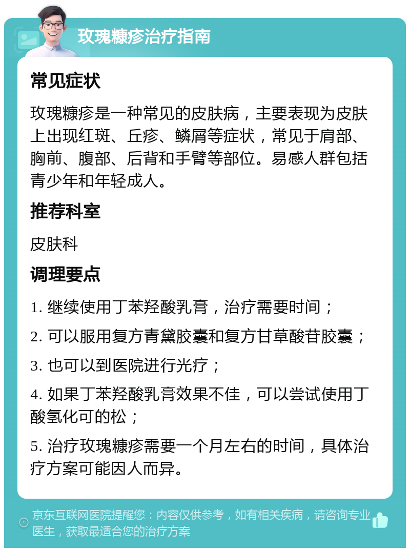 玫瑰糠疹治疗指南 常见症状 玫瑰糠疹是一种常见的皮肤病，主要表现为皮肤上出现红斑、丘疹、鳞屑等症状，常见于肩部、胸前、腹部、后背和手臂等部位。易感人群包括青少年和年轻成人。 推荐科室 皮肤科 调理要点 1. 继续使用丁苯羟酸乳膏，治疗需要时间； 2. 可以服用复方青黛胶囊和复方甘草酸苷胶囊； 3. 也可以到医院进行光疗； 4. 如果丁苯羟酸乳膏效果不佳，可以尝试使用丁酸氢化可的松； 5. 治疗玫瑰糠疹需要一个月左右的时间，具体治疗方案可能因人而异。