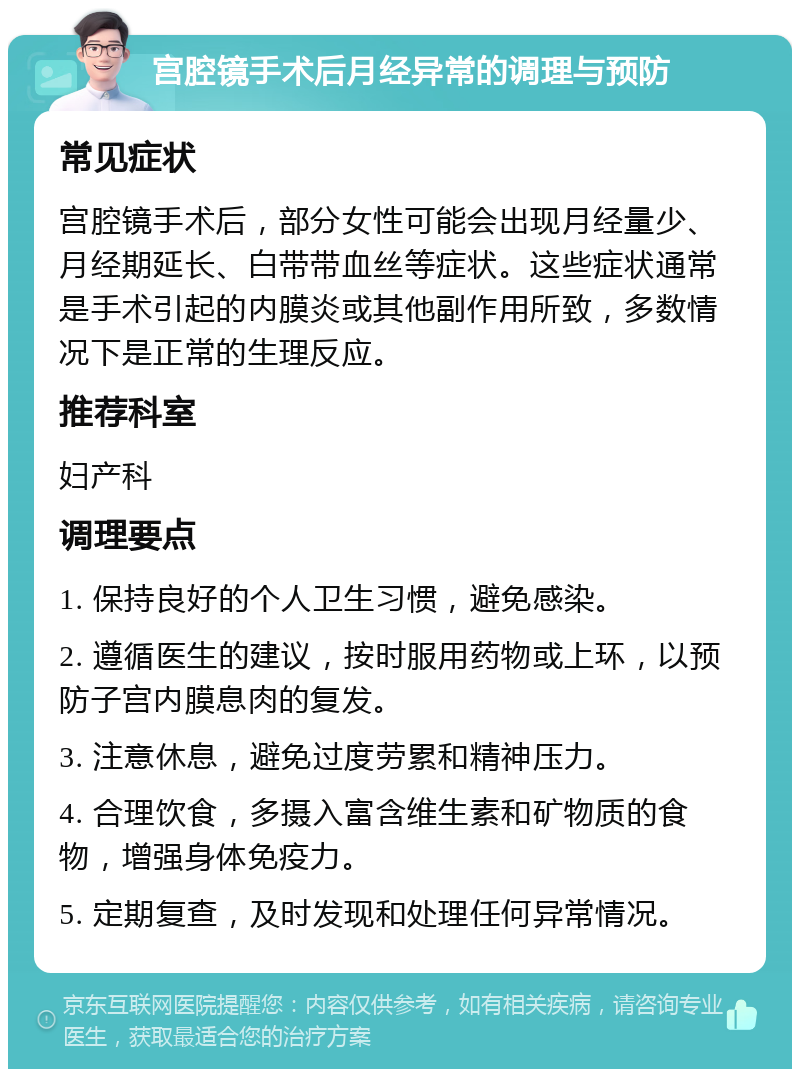 宫腔镜手术后月经异常的调理与预防 常见症状 宫腔镜手术后，部分女性可能会出现月经量少、月经期延长、白带带血丝等症状。这些症状通常是手术引起的内膜炎或其他副作用所致，多数情况下是正常的生理反应。 推荐科室 妇产科 调理要点 1. 保持良好的个人卫生习惯，避免感染。 2. 遵循医生的建议，按时服用药物或上环，以预防子宫内膜息肉的复发。 3. 注意休息，避免过度劳累和精神压力。 4. 合理饮食，多摄入富含维生素和矿物质的食物，增强身体免疫力。 5. 定期复查，及时发现和处理任何异常情况。