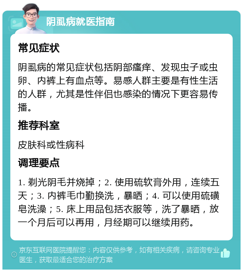 阴虱病就医指南 常见症状 阴虱病的常见症状包括阴部瘙痒、发现虫子或虫卵、内裤上有血点等。易感人群主要是有性生活的人群，尤其是性伴侣也感染的情况下更容易传播。 推荐科室 皮肤科或性病科 调理要点 1. 剃光阴毛并烧掉；2. 使用硫软膏外用，连续五天；3. 内裤毛巾勤换洗，暴晒；4. 可以使用硫磺皂洗澡；5. 床上用品包括衣服等，洗了暴晒，放一个月后可以再用，月经期可以继续用药。