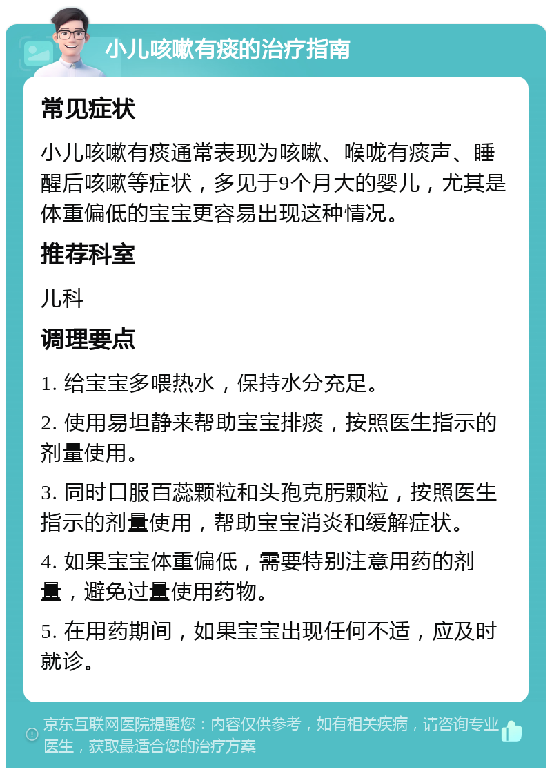 小儿咳嗽有痰的治疗指南 常见症状 小儿咳嗽有痰通常表现为咳嗽、喉咙有痰声、睡醒后咳嗽等症状，多见于9个月大的婴儿，尤其是体重偏低的宝宝更容易出现这种情况。 推荐科室 儿科 调理要点 1. 给宝宝多喂热水，保持水分充足。 2. 使用易坦静来帮助宝宝排痰，按照医生指示的剂量使用。 3. 同时口服百蕊颗粒和头孢克肟颗粒，按照医生指示的剂量使用，帮助宝宝消炎和缓解症状。 4. 如果宝宝体重偏低，需要特别注意用药的剂量，避免过量使用药物。 5. 在用药期间，如果宝宝出现任何不适，应及时就诊。