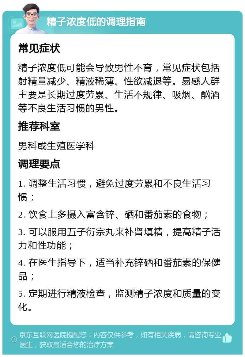 精子浓度低的调理指南 常见症状 精子浓度低可能会导致男性不育，常见症状包括射精量减少、精液稀薄、性欲减退等。易感人群主要是长期过度劳累、生活不规律、吸烟、酗酒等不良生活习惯的男性。 推荐科室 男科或生殖医学科 调理要点 1. 调整生活习惯，避免过度劳累和不良生活习惯； 2. 饮食上多摄入富含锌、硒和番茄素的食物； 3. 可以服用五子衍宗丸来补肾填精，提高精子活力和性功能； 4. 在医生指导下，适当补充锌硒和番茄素的保健品； 5. 定期进行精液检查，监测精子浓度和质量的变化。