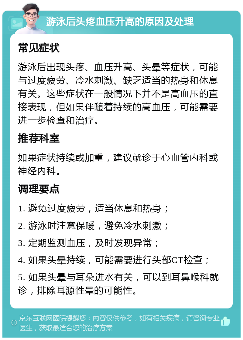 游泳后头疼血压升高的原因及处理 常见症状 游泳后出现头疼、血压升高、头晕等症状，可能与过度疲劳、冷水刺激、缺乏适当的热身和休息有关。这些症状在一般情况下并不是高血压的直接表现，但如果伴随着持续的高血压，可能需要进一步检查和治疗。 推荐科室 如果症状持续或加重，建议就诊于心血管内科或神经内科。 调理要点 1. 避免过度疲劳，适当休息和热身； 2. 游泳时注意保暖，避免冷水刺激； 3. 定期监测血压，及时发现异常； 4. 如果头晕持续，可能需要进行头部CT检查； 5. 如果头晕与耳朵进水有关，可以到耳鼻喉科就诊，排除耳源性晕的可能性。