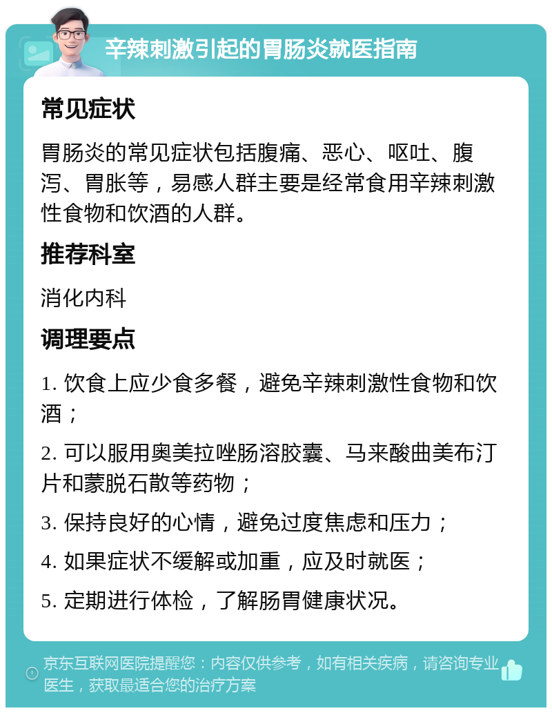 辛辣刺激引起的胃肠炎就医指南 常见症状 胃肠炎的常见症状包括腹痛、恶心、呕吐、腹泻、胃胀等，易感人群主要是经常食用辛辣刺激性食物和饮酒的人群。 推荐科室 消化内科 调理要点 1. 饮食上应少食多餐，避免辛辣刺激性食物和饮酒； 2. 可以服用奥美拉唑肠溶胶囊、马来酸曲美布汀片和蒙脱石散等药物； 3. 保持良好的心情，避免过度焦虑和压力； 4. 如果症状不缓解或加重，应及时就医； 5. 定期进行体检，了解肠胃健康状况。