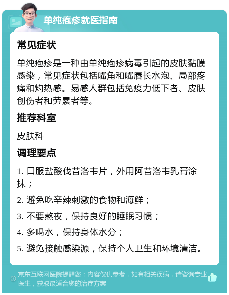 单纯疱疹就医指南 常见症状 单纯疱疹是一种由单纯疱疹病毒引起的皮肤黏膜感染，常见症状包括嘴角和嘴唇长水泡、局部疼痛和灼热感。易感人群包括免疫力低下者、皮肤创伤者和劳累者等。 推荐科室 皮肤科 调理要点 1. 口服盐酸伐昔洛韦片，外用阿昔洛韦乳膏涂抹； 2. 避免吃辛辣刺激的食物和海鲜； 3. 不要熬夜，保持良好的睡眠习惯； 4. 多喝水，保持身体水分； 5. 避免接触感染源，保持个人卫生和环境清洁。