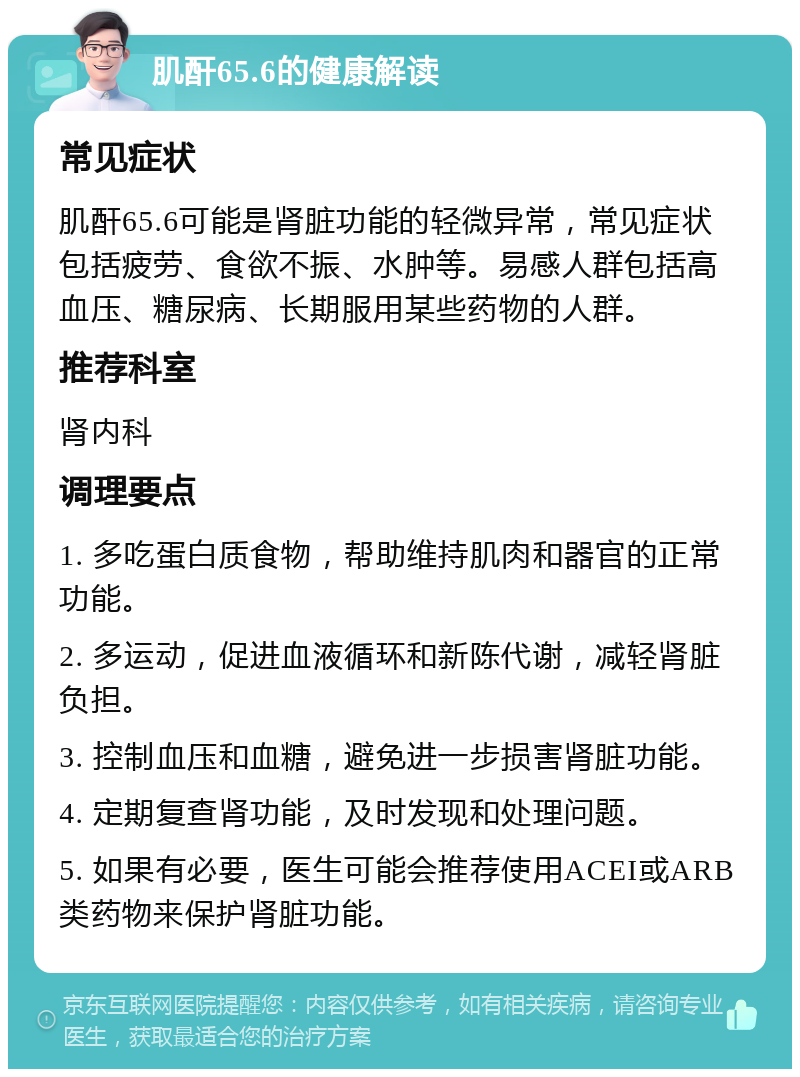 肌酐65.6的健康解读 常见症状 肌酐65.6可能是肾脏功能的轻微异常，常见症状包括疲劳、食欲不振、水肿等。易感人群包括高血压、糖尿病、长期服用某些药物的人群。 推荐科室 肾内科 调理要点 1. 多吃蛋白质食物，帮助维持肌肉和器官的正常功能。 2. 多运动，促进血液循环和新陈代谢，减轻肾脏负担。 3. 控制血压和血糖，避免进一步损害肾脏功能。 4. 定期复查肾功能，及时发现和处理问题。 5. 如果有必要，医生可能会推荐使用ACEI或ARB类药物来保护肾脏功能。