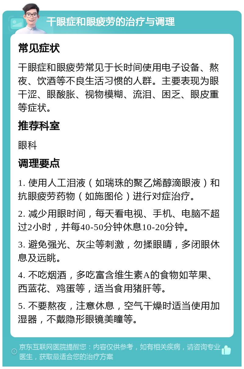 干眼症和眼疲劳的治疗与调理 常见症状 干眼症和眼疲劳常见于长时间使用电子设备、熬夜、饮酒等不良生活习惯的人群。主要表现为眼干涩、眼酸胀、视物模糊、流泪、困乏、眼皮重等症状。 推荐科室 眼科 调理要点 1. 使用人工泪液（如瑞珠的聚乙烯醇滴眼液）和抗眼疲劳药物（如施图伦）进行对症治疗。 2. 减少用眼时间，每天看电视、手机、电脑不超过2小时，并每40-50分钟休息10-20分钟。 3. 避免强光、灰尘等刺激，勿揉眼睛，多闭眼休息及远眺。 4. 不吃烟酒，多吃富含维生素A的食物如苹果、西蓝花、鸡蛋等，适当食用猪肝等。 5. 不要熬夜，注意休息，空气干燥时适当使用加湿器，不戴隐形眼镜美瞳等。