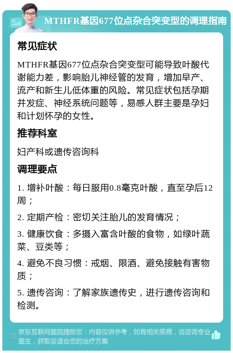 MTHFR基因677位点杂合突变型的调理指南 常见症状 MTHFR基因677位点杂合突变型可能导致叶酸代谢能力差，影响胎儿神经管的发育，增加早产、流产和新生儿低体重的风险。常见症状包括孕期并发症、神经系统问题等，易感人群主要是孕妇和计划怀孕的女性。 推荐科室 妇产科或遗传咨询科 调理要点 1. 增补叶酸：每日服用0.8毫克叶酸，直至孕后12周； 2. 定期产检：密切关注胎儿的发育情况； 3. 健康饮食：多摄入富含叶酸的食物，如绿叶蔬菜、豆类等； 4. 避免不良习惯：戒烟、限酒、避免接触有害物质； 5. 遗传咨询：了解家族遗传史，进行遗传咨询和检测。