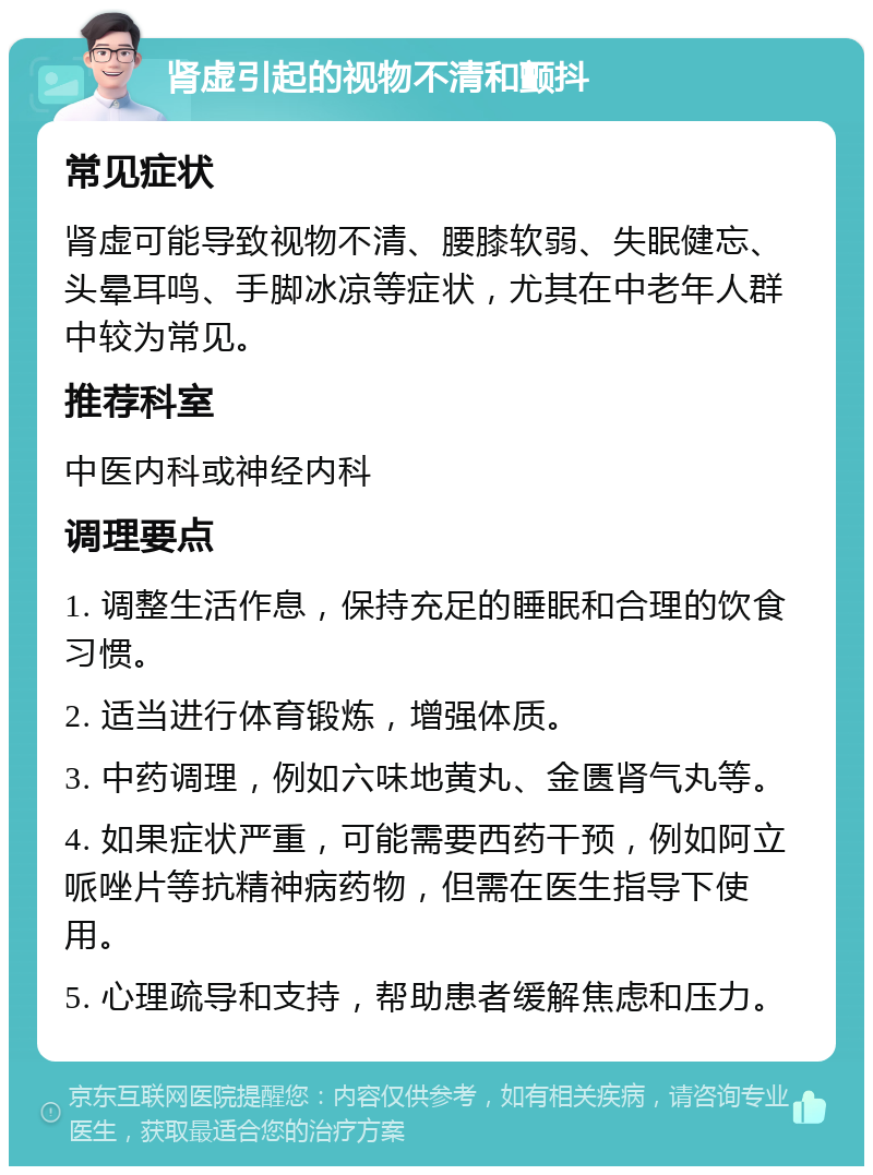 肾虚引起的视物不清和颤抖 常见症状 肾虚可能导致视物不清、腰膝软弱、失眠健忘、头晕耳鸣、手脚冰凉等症状，尤其在中老年人群中较为常见。 推荐科室 中医内科或神经内科 调理要点 1. 调整生活作息，保持充足的睡眠和合理的饮食习惯。 2. 适当进行体育锻炼，增强体质。 3. 中药调理，例如六味地黄丸、金匮肾气丸等。 4. 如果症状严重，可能需要西药干预，例如阿立哌唑片等抗精神病药物，但需在医生指导下使用。 5. 心理疏导和支持，帮助患者缓解焦虑和压力。