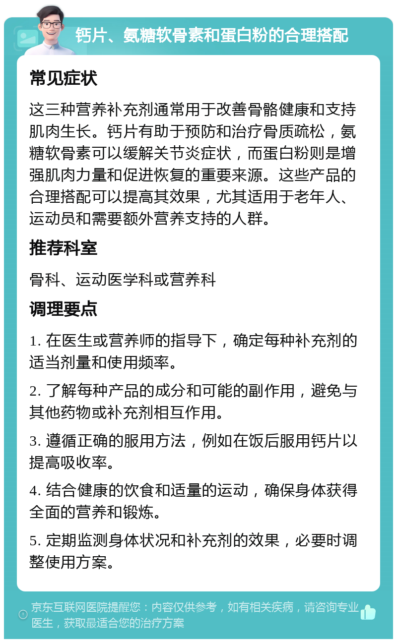 钙片、氨糖软骨素和蛋白粉的合理搭配 常见症状 这三种营养补充剂通常用于改善骨骼健康和支持肌肉生长。钙片有助于预防和治疗骨质疏松，氨糖软骨素可以缓解关节炎症状，而蛋白粉则是增强肌肉力量和促进恢复的重要来源。这些产品的合理搭配可以提高其效果，尤其适用于老年人、运动员和需要额外营养支持的人群。 推荐科室 骨科、运动医学科或营养科 调理要点 1. 在医生或营养师的指导下，确定每种补充剂的适当剂量和使用频率。 2. 了解每种产品的成分和可能的副作用，避免与其他药物或补充剂相互作用。 3. 遵循正确的服用方法，例如在饭后服用钙片以提高吸收率。 4. 结合健康的饮食和适量的运动，确保身体获得全面的营养和锻炼。 5. 定期监测身体状况和补充剂的效果，必要时调整使用方案。