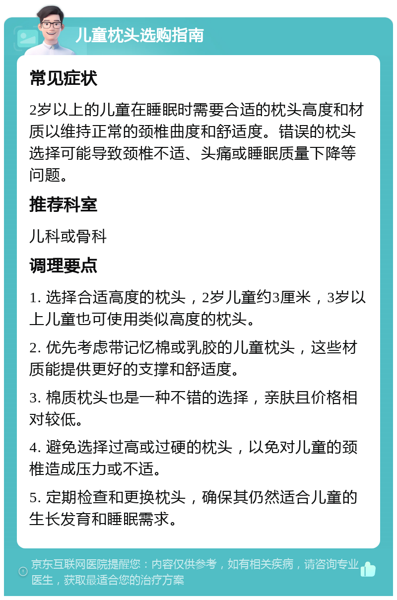 儿童枕头选购指南 常见症状 2岁以上的儿童在睡眠时需要合适的枕头高度和材质以维持正常的颈椎曲度和舒适度。错误的枕头选择可能导致颈椎不适、头痛或睡眠质量下降等问题。 推荐科室 儿科或骨科 调理要点 1. 选择合适高度的枕头，2岁儿童约3厘米，3岁以上儿童也可使用类似高度的枕头。 2. 优先考虑带记忆棉或乳胶的儿童枕头，这些材质能提供更好的支撑和舒适度。 3. 棉质枕头也是一种不错的选择，亲肤且价格相对较低。 4. 避免选择过高或过硬的枕头，以免对儿童的颈椎造成压力或不适。 5. 定期检查和更换枕头，确保其仍然适合儿童的生长发育和睡眠需求。