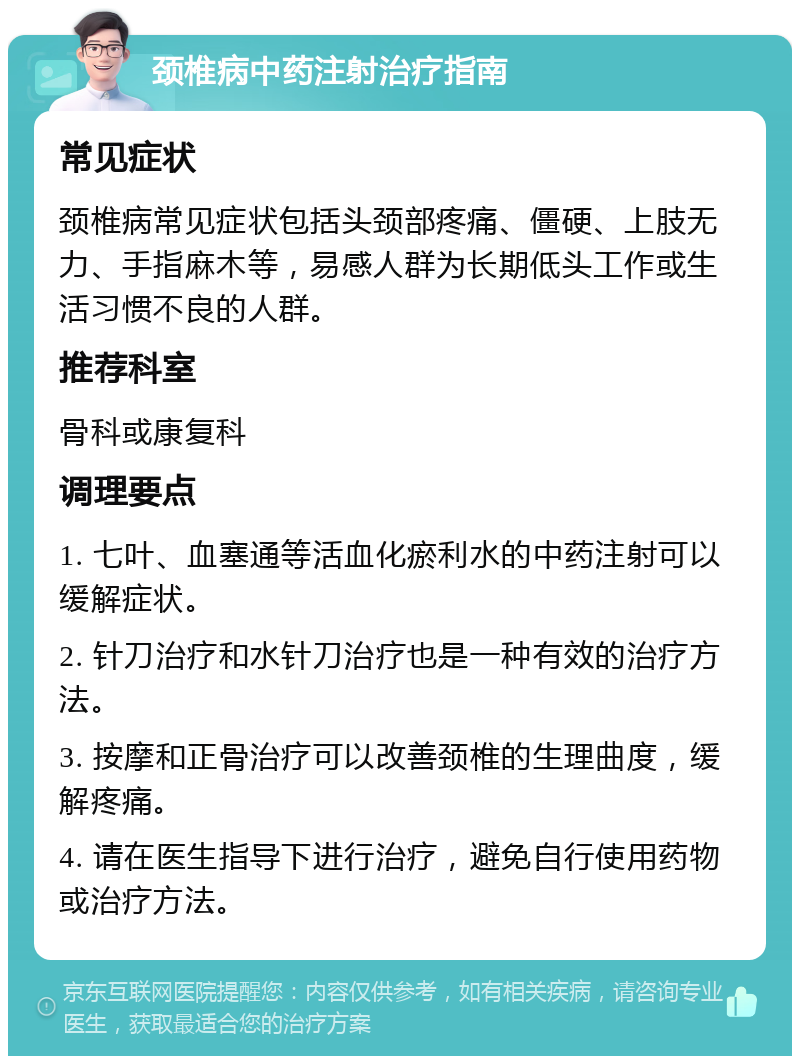 颈椎病中药注射治疗指南 常见症状 颈椎病常见症状包括头颈部疼痛、僵硬、上肢无力、手指麻木等，易感人群为长期低头工作或生活习惯不良的人群。 推荐科室 骨科或康复科 调理要点 1. 七叶、血塞通等活血化瘀利水的中药注射可以缓解症状。 2. 针刀治疗和水针刀治疗也是一种有效的治疗方法。 3. 按摩和正骨治疗可以改善颈椎的生理曲度，缓解疼痛。 4. 请在医生指导下进行治疗，避免自行使用药物或治疗方法。