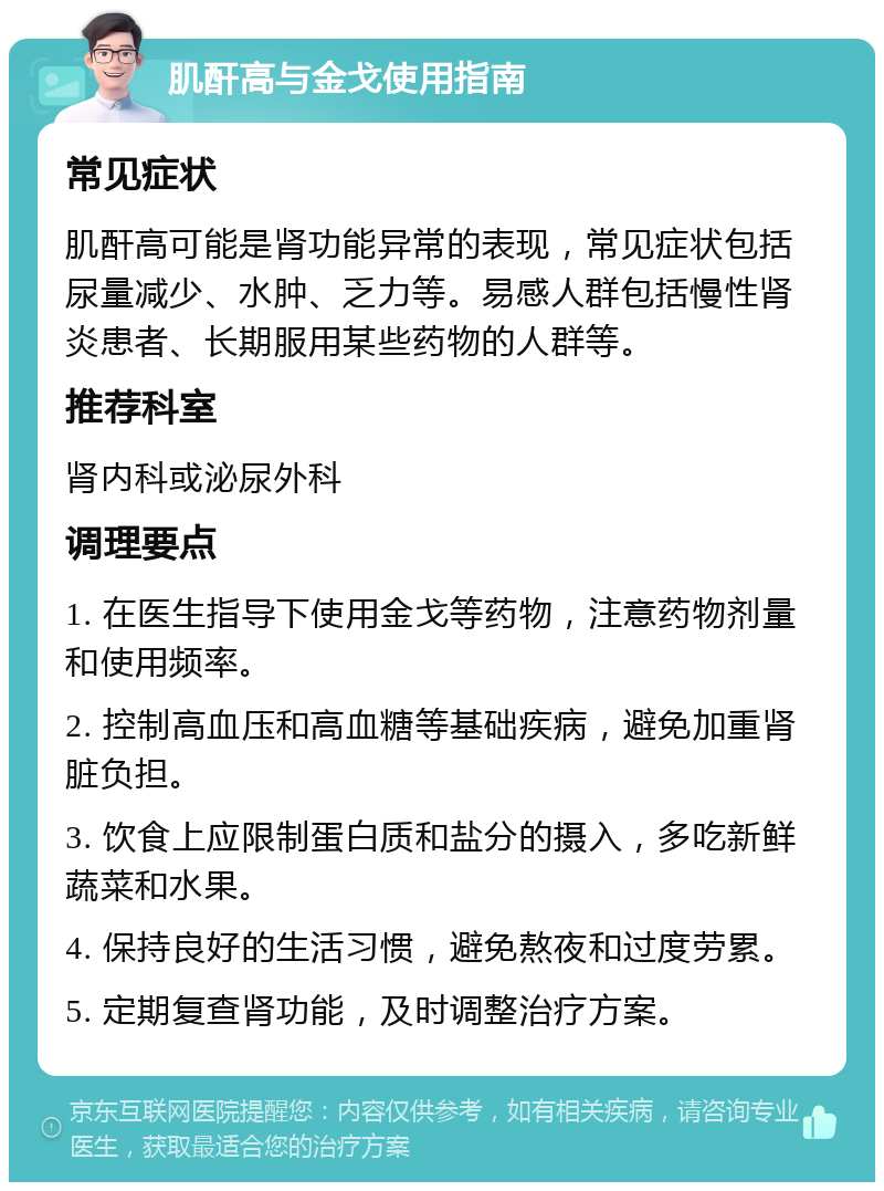 肌酐高与金戈使用指南 常见症状 肌酐高可能是肾功能异常的表现，常见症状包括尿量减少、水肿、乏力等。易感人群包括慢性肾炎患者、长期服用某些药物的人群等。 推荐科室 肾内科或泌尿外科 调理要点 1. 在医生指导下使用金戈等药物，注意药物剂量和使用频率。 2. 控制高血压和高血糖等基础疾病，避免加重肾脏负担。 3. 饮食上应限制蛋白质和盐分的摄入，多吃新鲜蔬菜和水果。 4. 保持良好的生活习惯，避免熬夜和过度劳累。 5. 定期复查肾功能，及时调整治疗方案。