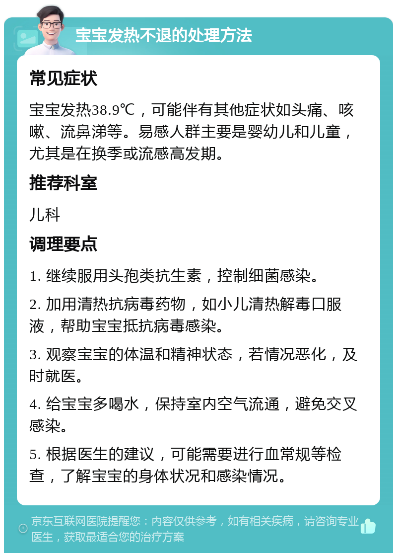 宝宝发热不退的处理方法 常见症状 宝宝发热38.9℃，可能伴有其他症状如头痛、咳嗽、流鼻涕等。易感人群主要是婴幼儿和儿童，尤其是在换季或流感高发期。 推荐科室 儿科 调理要点 1. 继续服用头孢类抗生素，控制细菌感染。 2. 加用清热抗病毒药物，如小儿清热解毒口服液，帮助宝宝抵抗病毒感染。 3. 观察宝宝的体温和精神状态，若情况恶化，及时就医。 4. 给宝宝多喝水，保持室内空气流通，避免交叉感染。 5. 根据医生的建议，可能需要进行血常规等检查，了解宝宝的身体状况和感染情况。