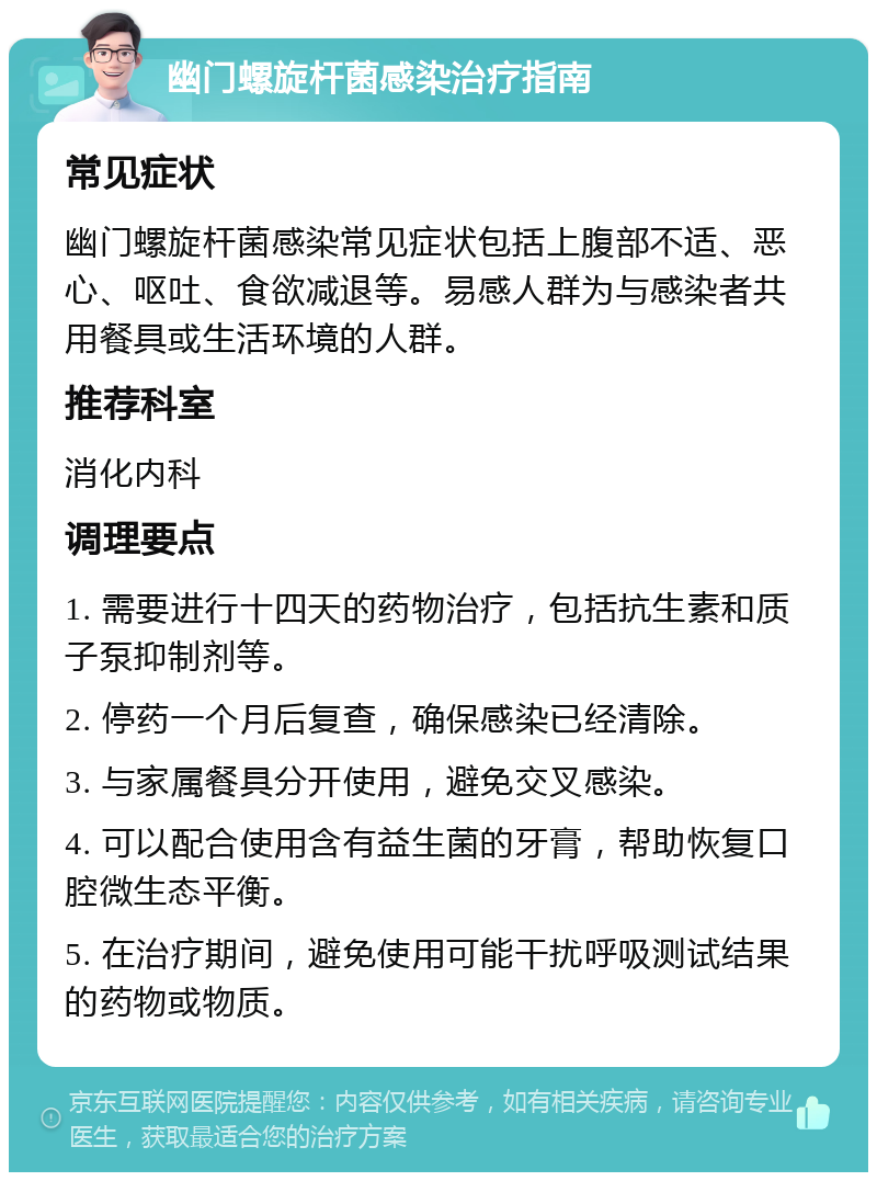 幽门螺旋杆菌感染治疗指南 常见症状 幽门螺旋杆菌感染常见症状包括上腹部不适、恶心、呕吐、食欲减退等。易感人群为与感染者共用餐具或生活环境的人群。 推荐科室 消化内科 调理要点 1. 需要进行十四天的药物治疗，包括抗生素和质子泵抑制剂等。 2. 停药一个月后复查，确保感染已经清除。 3. 与家属餐具分开使用，避免交叉感染。 4. 可以配合使用含有益生菌的牙膏，帮助恢复口腔微生态平衡。 5. 在治疗期间，避免使用可能干扰呼吸测试结果的药物或物质。