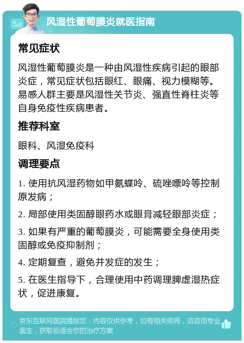 风湿性葡萄膜炎就医指南 常见症状 风湿性葡萄膜炎是一种由风湿性疾病引起的眼部炎症，常见症状包括眼红、眼痛、视力模糊等。易感人群主要是风湿性关节炎、强直性脊柱炎等自身免疫性疾病患者。 推荐科室 眼科、风湿免疫科 调理要点 1. 使用抗风湿药物如甲氨蝶呤、硫唑嘌呤等控制原发病； 2. 局部使用类固醇眼药水或眼膏减轻眼部炎症； 3. 如果有严重的葡萄膜炎，可能需要全身使用类固醇或免疫抑制剂； 4. 定期复查，避免并发症的发生； 5. 在医生指导下，合理使用中药调理脾虚湿热症状，促进康复。