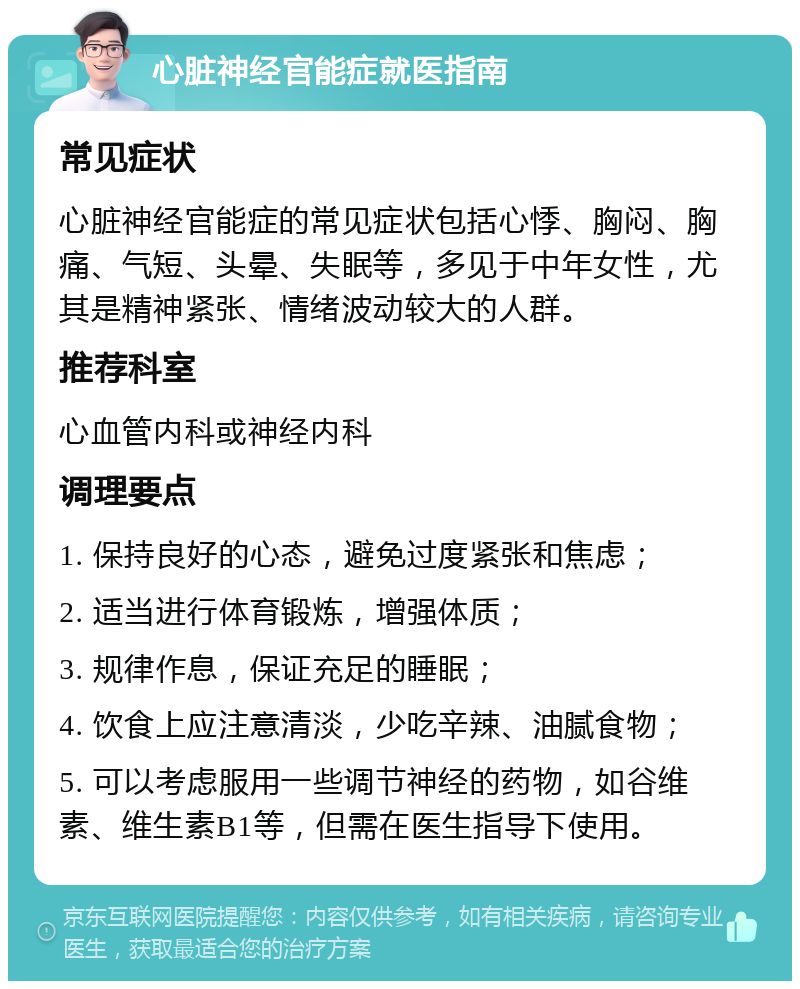 心脏神经官能症就医指南 常见症状 心脏神经官能症的常见症状包括心悸、胸闷、胸痛、气短、头晕、失眠等，多见于中年女性，尤其是精神紧张、情绪波动较大的人群。 推荐科室 心血管内科或神经内科 调理要点 1. 保持良好的心态，避免过度紧张和焦虑； 2. 适当进行体育锻炼，增强体质； 3. 规律作息，保证充足的睡眠； 4. 饮食上应注意清淡，少吃辛辣、油腻食物； 5. 可以考虑服用一些调节神经的药物，如谷维素、维生素B1等，但需在医生指导下使用。