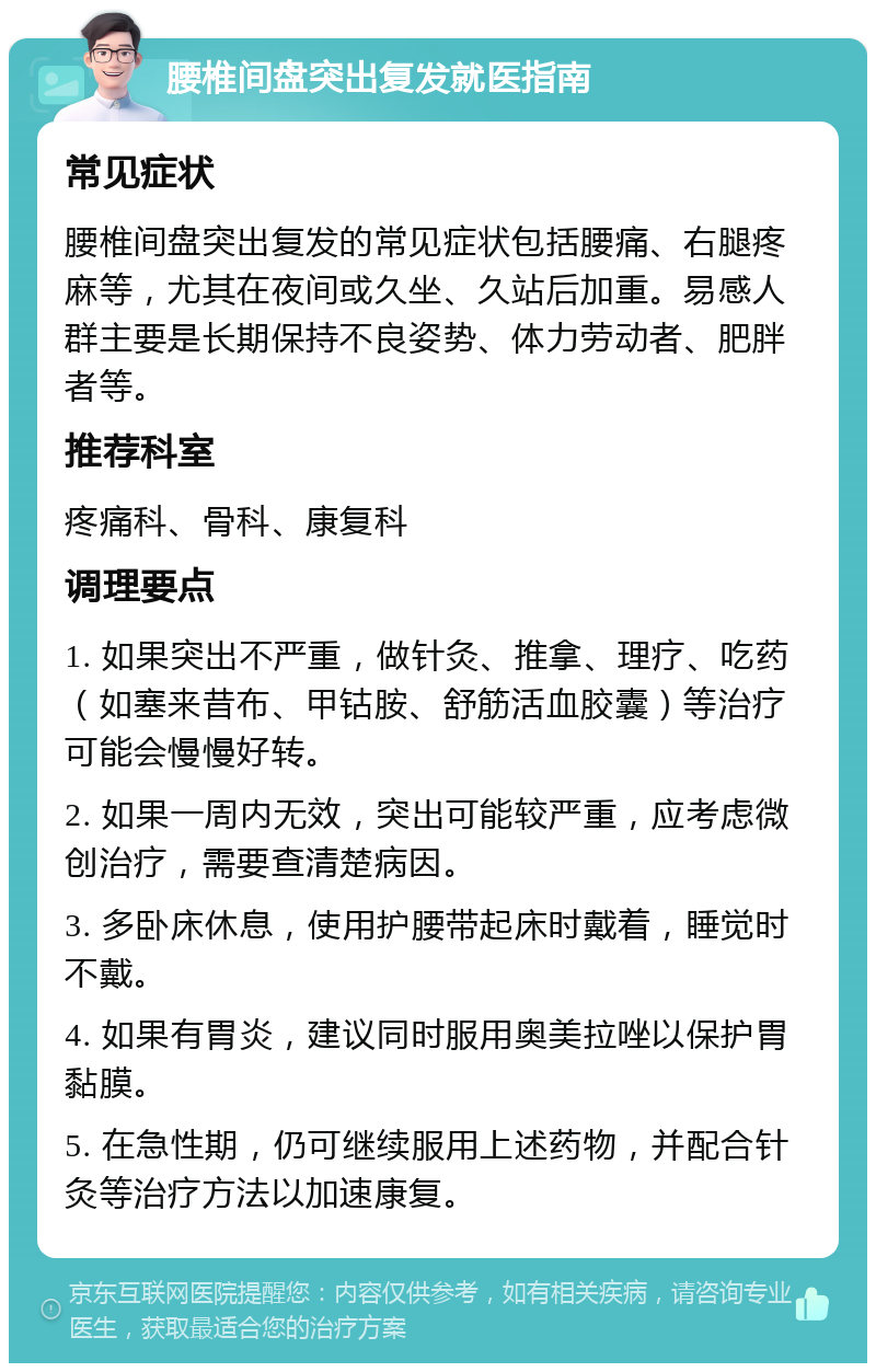 腰椎间盘突出复发就医指南 常见症状 腰椎间盘突出复发的常见症状包括腰痛、右腿疼麻等，尤其在夜间或久坐、久站后加重。易感人群主要是长期保持不良姿势、体力劳动者、肥胖者等。 推荐科室 疼痛科、骨科、康复科 调理要点 1. 如果突出不严重，做针灸、推拿、理疗、吃药（如塞来昔布、甲钴胺、舒筋活血胶囊）等治疗可能会慢慢好转。 2. 如果一周内无效，突出可能较严重，应考虑微创治疗，需要查清楚病因。 3. 多卧床休息，使用护腰带起床时戴着，睡觉时不戴。 4. 如果有胃炎，建议同时服用奥美拉唑以保护胃黏膜。 5. 在急性期，仍可继续服用上述药物，并配合针灸等治疗方法以加速康复。