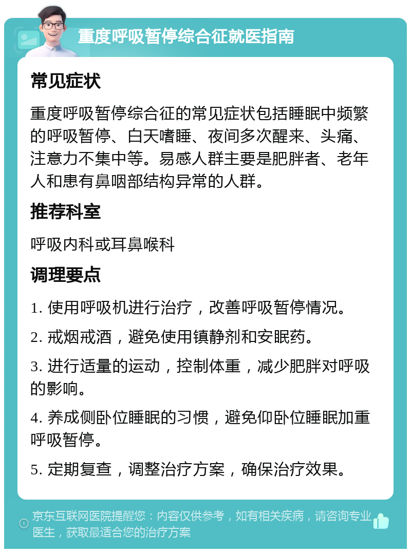 重度呼吸暂停综合征就医指南 常见症状 重度呼吸暂停综合征的常见症状包括睡眠中频繁的呼吸暂停、白天嗜睡、夜间多次醒来、头痛、注意力不集中等。易感人群主要是肥胖者、老年人和患有鼻咽部结构异常的人群。 推荐科室 呼吸内科或耳鼻喉科 调理要点 1. 使用呼吸机进行治疗，改善呼吸暂停情况。 2. 戒烟戒酒，避免使用镇静剂和安眠药。 3. 进行适量的运动，控制体重，减少肥胖对呼吸的影响。 4. 养成侧卧位睡眠的习惯，避免仰卧位睡眠加重呼吸暂停。 5. 定期复查，调整治疗方案，确保治疗效果。