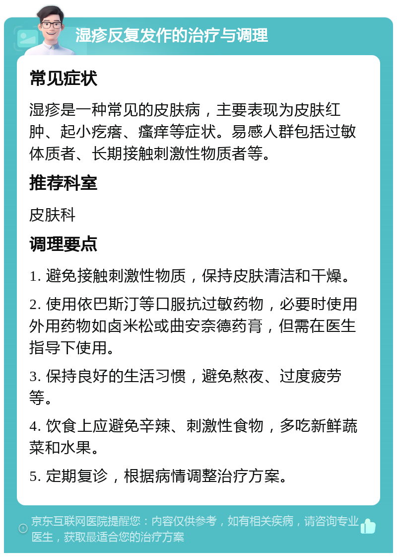 湿疹反复发作的治疗与调理 常见症状 湿疹是一种常见的皮肤病，主要表现为皮肤红肿、起小疙瘩、瘙痒等症状。易感人群包括过敏体质者、长期接触刺激性物质者等。 推荐科室 皮肤科 调理要点 1. 避免接触刺激性物质，保持皮肤清洁和干燥。 2. 使用依巴斯汀等口服抗过敏药物，必要时使用外用药物如卤米松或曲安奈德药膏，但需在医生指导下使用。 3. 保持良好的生活习惯，避免熬夜、过度疲劳等。 4. 饮食上应避免辛辣、刺激性食物，多吃新鲜蔬菜和水果。 5. 定期复诊，根据病情调整治疗方案。