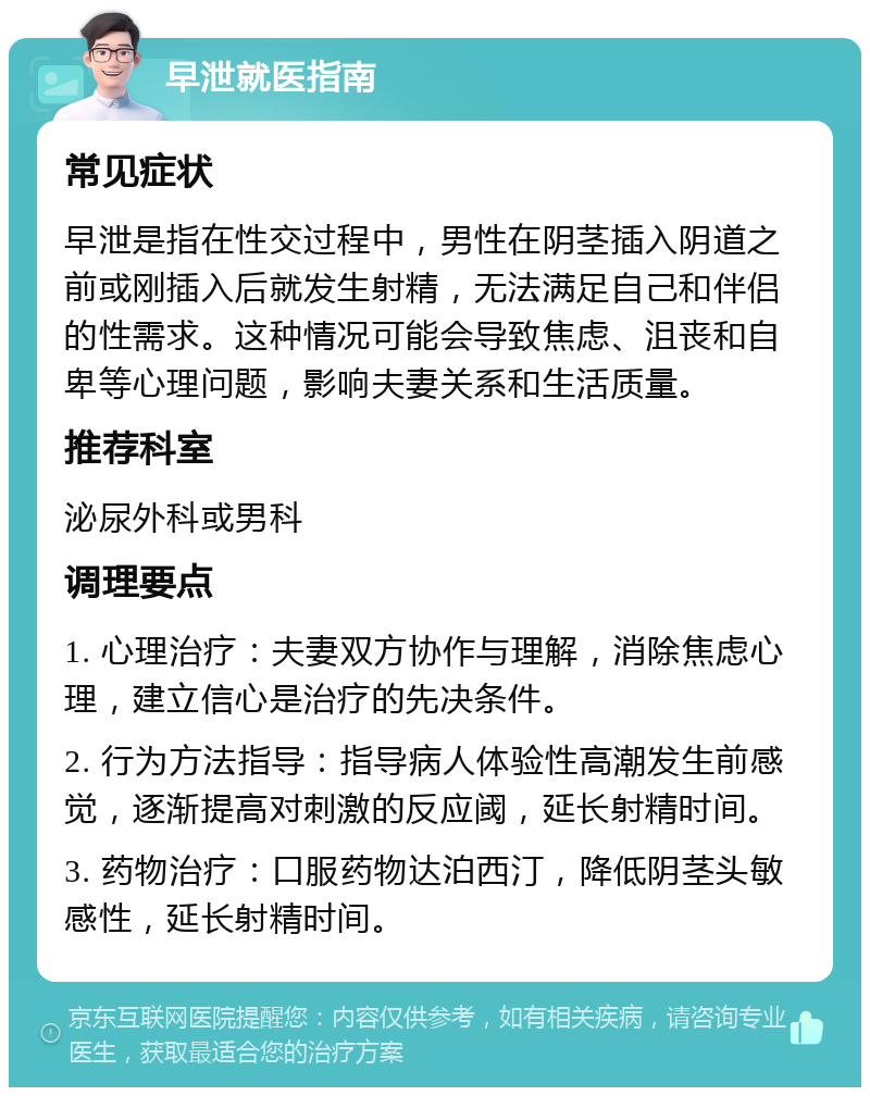 早泄就医指南 常见症状 早泄是指在性交过程中，男性在阴茎插入阴道之前或刚插入后就发生射精，无法满足自己和伴侣的性需求。这种情况可能会导致焦虑、沮丧和自卑等心理问题，影响夫妻关系和生活质量。 推荐科室 泌尿外科或男科 调理要点 1. 心理治疗：夫妻双方协作与理解，消除焦虑心理，建立信心是治疗的先决条件。 2. 行为方法指导：指导病人体验性高潮发生前感觉，逐渐提高对刺激的反应阈，延长射精时间。 3. 药物治疗：口服药物达泊西汀，降低阴茎头敏感性，延长射精时间。