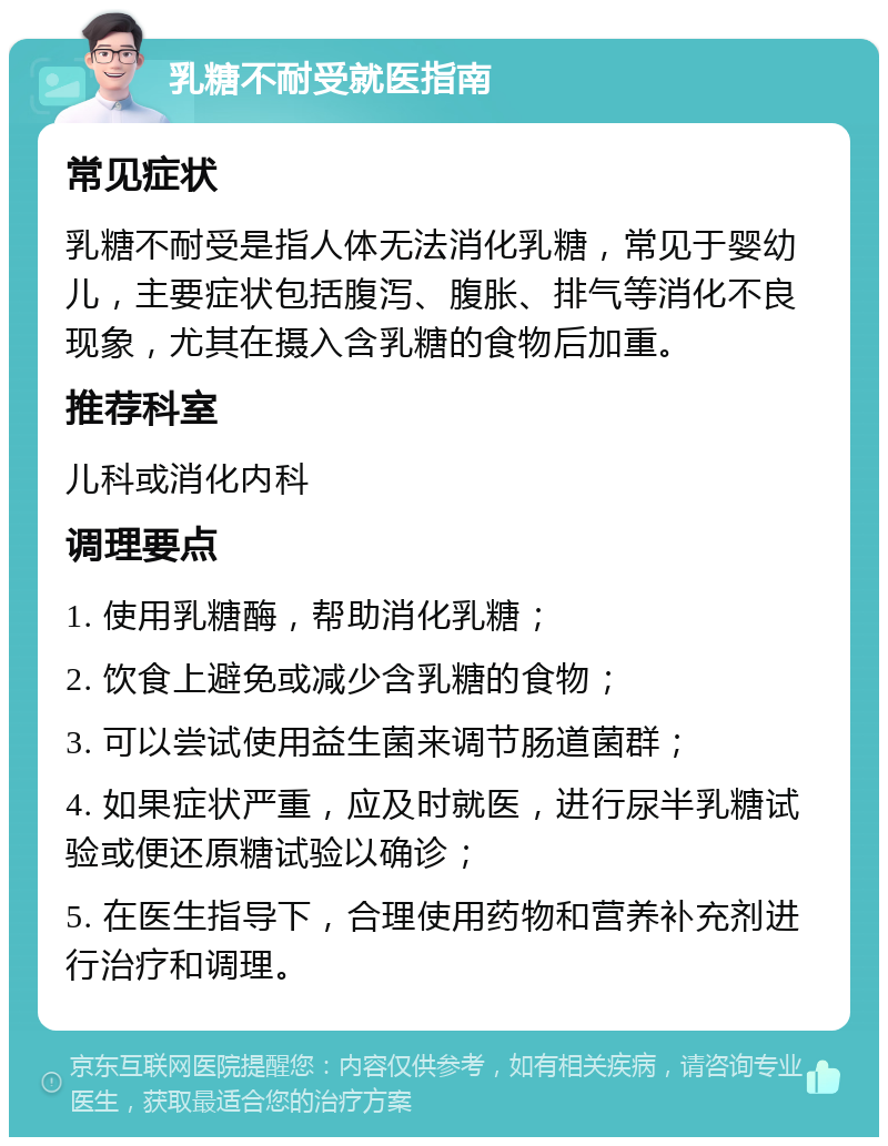 乳糖不耐受就医指南 常见症状 乳糖不耐受是指人体无法消化乳糖，常见于婴幼儿，主要症状包括腹泻、腹胀、排气等消化不良现象，尤其在摄入含乳糖的食物后加重。 推荐科室 儿科或消化内科 调理要点 1. 使用乳糖酶，帮助消化乳糖； 2. 饮食上避免或减少含乳糖的食物； 3. 可以尝试使用益生菌来调节肠道菌群； 4. 如果症状严重，应及时就医，进行尿半乳糖试验或便还原糖试验以确诊； 5. 在医生指导下，合理使用药物和营养补充剂进行治疗和调理。