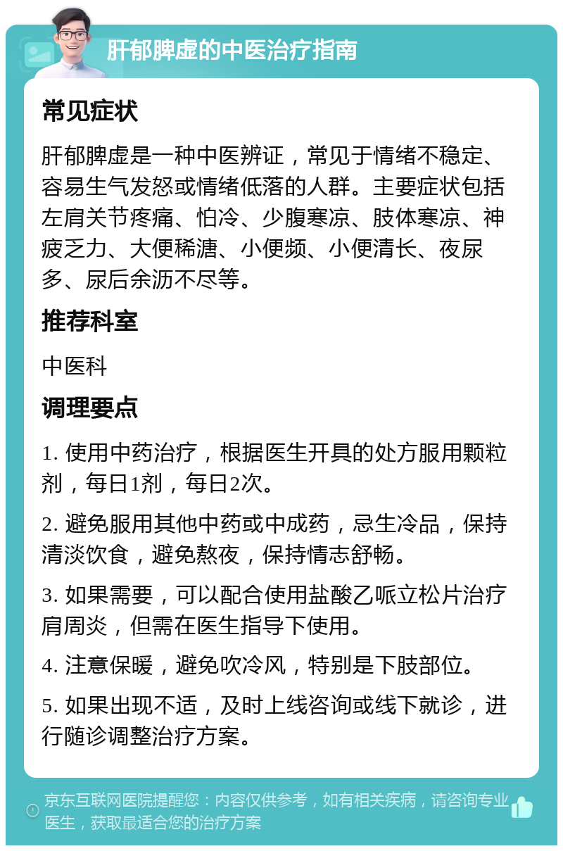 肝郁脾虚的中医治疗指南 常见症状 肝郁脾虚是一种中医辨证，常见于情绪不稳定、容易生气发怒或情绪低落的人群。主要症状包括左肩关节疼痛、怕冷、少腹寒凉、肢体寒凉、神疲乏力、大便稀溏、小便频、小便清长、夜尿多、尿后余沥不尽等。 推荐科室 中医科 调理要点 1. 使用中药治疗，根据医生开具的处方服用颗粒剂，每日1剂，每日2次。 2. 避免服用其他中药或中成药，忌生冷品，保持清淡饮食，避免熬夜，保持情志舒畅。 3. 如果需要，可以配合使用盐酸乙哌立松片治疗肩周炎，但需在医生指导下使用。 4. 注意保暖，避免吹冷风，特别是下肢部位。 5. 如果出现不适，及时上线咨询或线下就诊，进行随诊调整治疗方案。