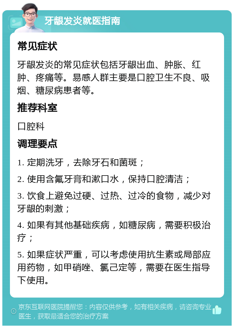 牙龈发炎就医指南 常见症状 牙龈发炎的常见症状包括牙龈出血、肿胀、红肿、疼痛等。易感人群主要是口腔卫生不良、吸烟、糖尿病患者等。 推荐科室 口腔科 调理要点 1. 定期洗牙，去除牙石和菌斑； 2. 使用含氟牙膏和漱口水，保持口腔清洁； 3. 饮食上避免过硬、过热、过冷的食物，减少对牙龈的刺激； 4. 如果有其他基础疾病，如糖尿病，需要积极治疗； 5. 如果症状严重，可以考虑使用抗生素或局部应用药物，如甲硝唑、氯己定等，需要在医生指导下使用。