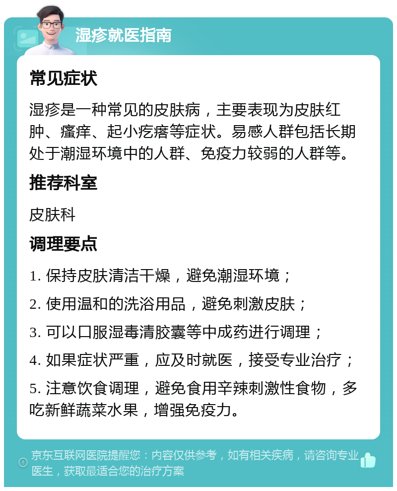 湿疹就医指南 常见症状 湿疹是一种常见的皮肤病，主要表现为皮肤红肿、瘙痒、起小疙瘩等症状。易感人群包括长期处于潮湿环境中的人群、免疫力较弱的人群等。 推荐科室 皮肤科 调理要点 1. 保持皮肤清洁干燥，避免潮湿环境； 2. 使用温和的洗浴用品，避免刺激皮肤； 3. 可以口服湿毒清胶囊等中成药进行调理； 4. 如果症状严重，应及时就医，接受专业治疗； 5. 注意饮食调理，避免食用辛辣刺激性食物，多吃新鲜蔬菜水果，增强免疫力。