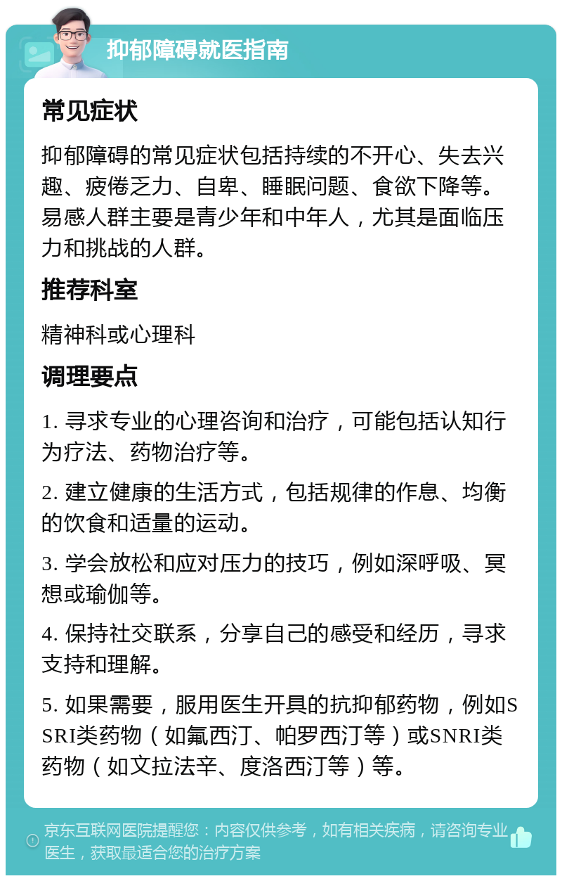 抑郁障碍就医指南 常见症状 抑郁障碍的常见症状包括持续的不开心、失去兴趣、疲倦乏力、自卑、睡眠问题、食欲下降等。易感人群主要是青少年和中年人，尤其是面临压力和挑战的人群。 推荐科室 精神科或心理科 调理要点 1. 寻求专业的心理咨询和治疗，可能包括认知行为疗法、药物治疗等。 2. 建立健康的生活方式，包括规律的作息、均衡的饮食和适量的运动。 3. 学会放松和应对压力的技巧，例如深呼吸、冥想或瑜伽等。 4. 保持社交联系，分享自己的感受和经历，寻求支持和理解。 5. 如果需要，服用医生开具的抗抑郁药物，例如SSRI类药物（如氟西汀、帕罗西汀等）或SNRI类药物（如文拉法辛、度洛西汀等）等。