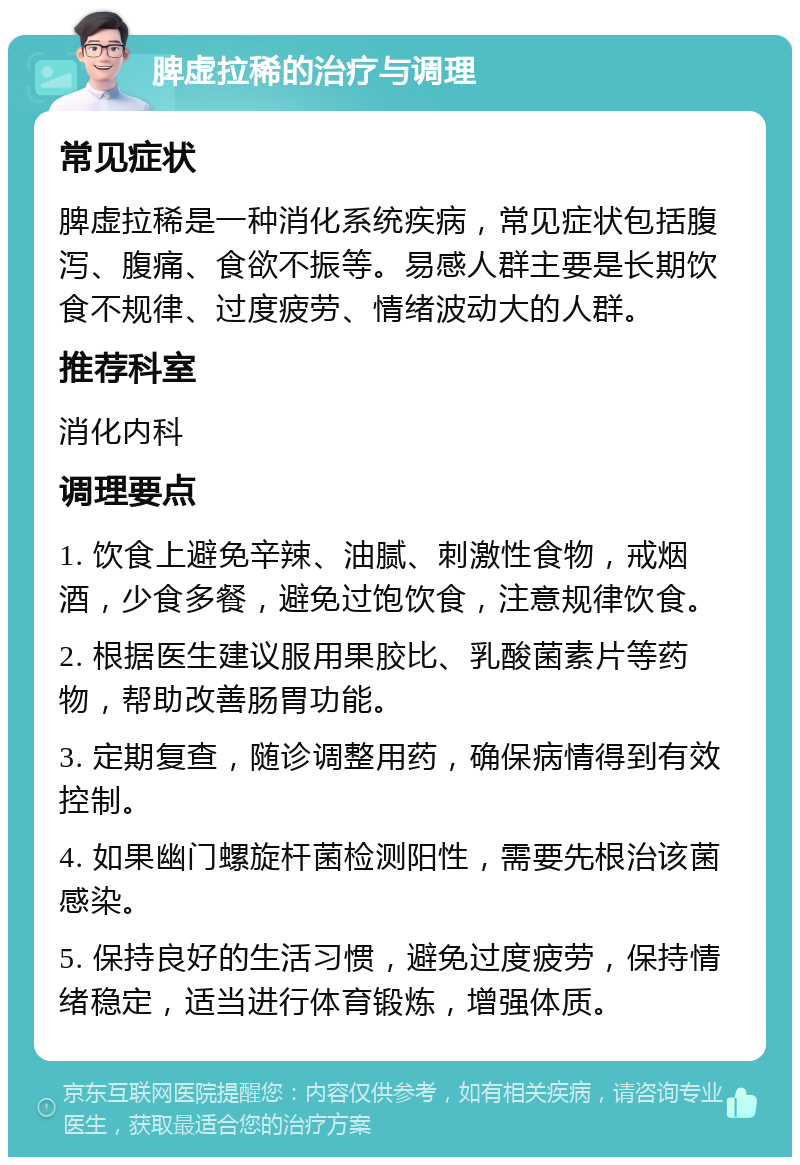 脾虚拉稀的治疗与调理 常见症状 脾虚拉稀是一种消化系统疾病，常见症状包括腹泻、腹痛、食欲不振等。易感人群主要是长期饮食不规律、过度疲劳、情绪波动大的人群。 推荐科室 消化内科 调理要点 1. 饮食上避免辛辣、油腻、刺激性食物，戒烟酒，少食多餐，避免过饱饮食，注意规律饮食。 2. 根据医生建议服用果胶比、乳酸菌素片等药物，帮助改善肠胃功能。 3. 定期复查，随诊调整用药，确保病情得到有效控制。 4. 如果幽门螺旋杆菌检测阳性，需要先根治该菌感染。 5. 保持良好的生活习惯，避免过度疲劳，保持情绪稳定，适当进行体育锻炼，增强体质。