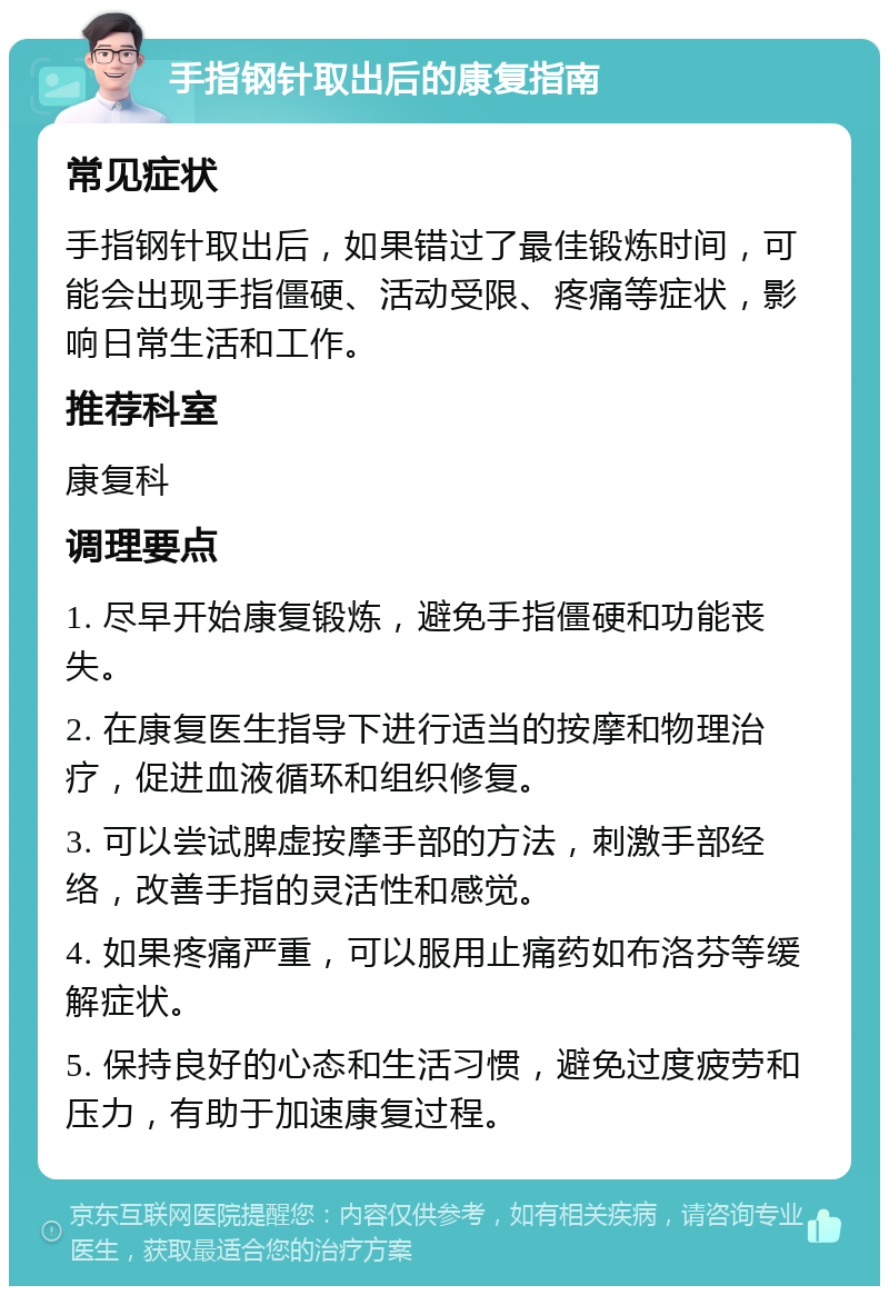 手指钢针取出后的康复指南 常见症状 手指钢针取出后，如果错过了最佳锻炼时间，可能会出现手指僵硬、活动受限、疼痛等症状，影响日常生活和工作。 推荐科室 康复科 调理要点 1. 尽早开始康复锻炼，避免手指僵硬和功能丧失。 2. 在康复医生指导下进行适当的按摩和物理治疗，促进血液循环和组织修复。 3. 可以尝试脾虚按摩手部的方法，刺激手部经络，改善手指的灵活性和感觉。 4. 如果疼痛严重，可以服用止痛药如布洛芬等缓解症状。 5. 保持良好的心态和生活习惯，避免过度疲劳和压力，有助于加速康复过程。