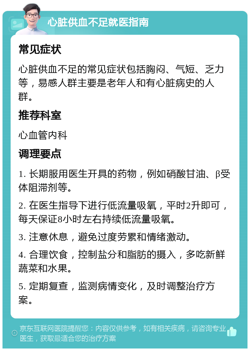 心脏供血不足就医指南 常见症状 心脏供血不足的常见症状包括胸闷、气短、乏力等，易感人群主要是老年人和有心脏病史的人群。 推荐科室 心血管内科 调理要点 1. 长期服用医生开具的药物，例如硝酸甘油、β受体阻滞剂等。 2. 在医生指导下进行低流量吸氧，平时2升即可，每天保证8小时左右持续低流量吸氧。 3. 注意休息，避免过度劳累和情绪激动。 4. 合理饮食，控制盐分和脂肪的摄入，多吃新鲜蔬菜和水果。 5. 定期复查，监测病情变化，及时调整治疗方案。