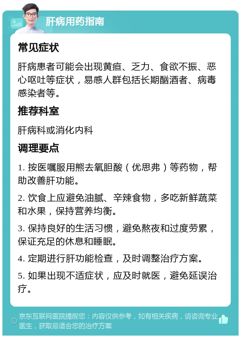 肝病用药指南 常见症状 肝病患者可能会出现黄疸、乏力、食欲不振、恶心呕吐等症状，易感人群包括长期酗酒者、病毒感染者等。 推荐科室 肝病科或消化内科 调理要点 1. 按医嘱服用熊去氧胆酸（优思弗）等药物，帮助改善肝功能。 2. 饮食上应避免油腻、辛辣食物，多吃新鲜蔬菜和水果，保持营养均衡。 3. 保持良好的生活习惯，避免熬夜和过度劳累，保证充足的休息和睡眠。 4. 定期进行肝功能检查，及时调整治疗方案。 5. 如果出现不适症状，应及时就医，避免延误治疗。