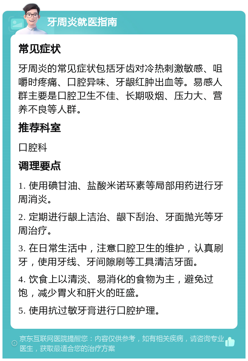 牙周炎就医指南 常见症状 牙周炎的常见症状包括牙齿对冷热刺激敏感、咀嚼时疼痛、口腔异味、牙龈红肿出血等。易感人群主要是口腔卫生不佳、长期吸烟、压力大、营养不良等人群。 推荐科室 口腔科 调理要点 1. 使用碘甘油、盐酸米诺环素等局部用药进行牙周消炎。 2. 定期进行龈上洁治、龈下刮治、牙面抛光等牙周治疗。 3. 在日常生活中，注意口腔卫生的维护，认真刷牙，使用牙线、牙间隙刷等工具清洁牙面。 4. 饮食上以清淡、易消化的食物为主，避免过饱，减少胃火和肝火的旺盛。 5. 使用抗过敏牙膏进行口腔护理。