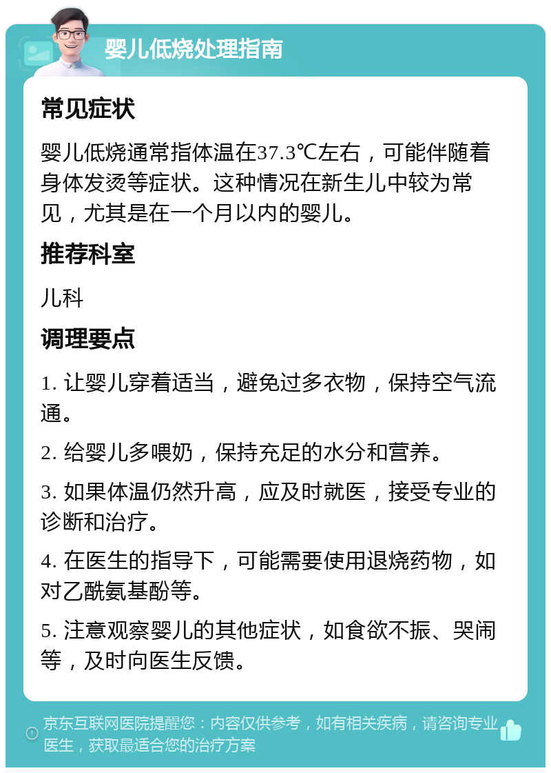 婴儿低烧处理指南 常见症状 婴儿低烧通常指体温在37.3℃左右，可能伴随着身体发烫等症状。这种情况在新生儿中较为常见，尤其是在一个月以内的婴儿。 推荐科室 儿科 调理要点 1. 让婴儿穿着适当，避免过多衣物，保持空气流通。 2. 给婴儿多喂奶，保持充足的水分和营养。 3. 如果体温仍然升高，应及时就医，接受专业的诊断和治疗。 4. 在医生的指导下，可能需要使用退烧药物，如对乙酰氨基酚等。 5. 注意观察婴儿的其他症状，如食欲不振、哭闹等，及时向医生反馈。