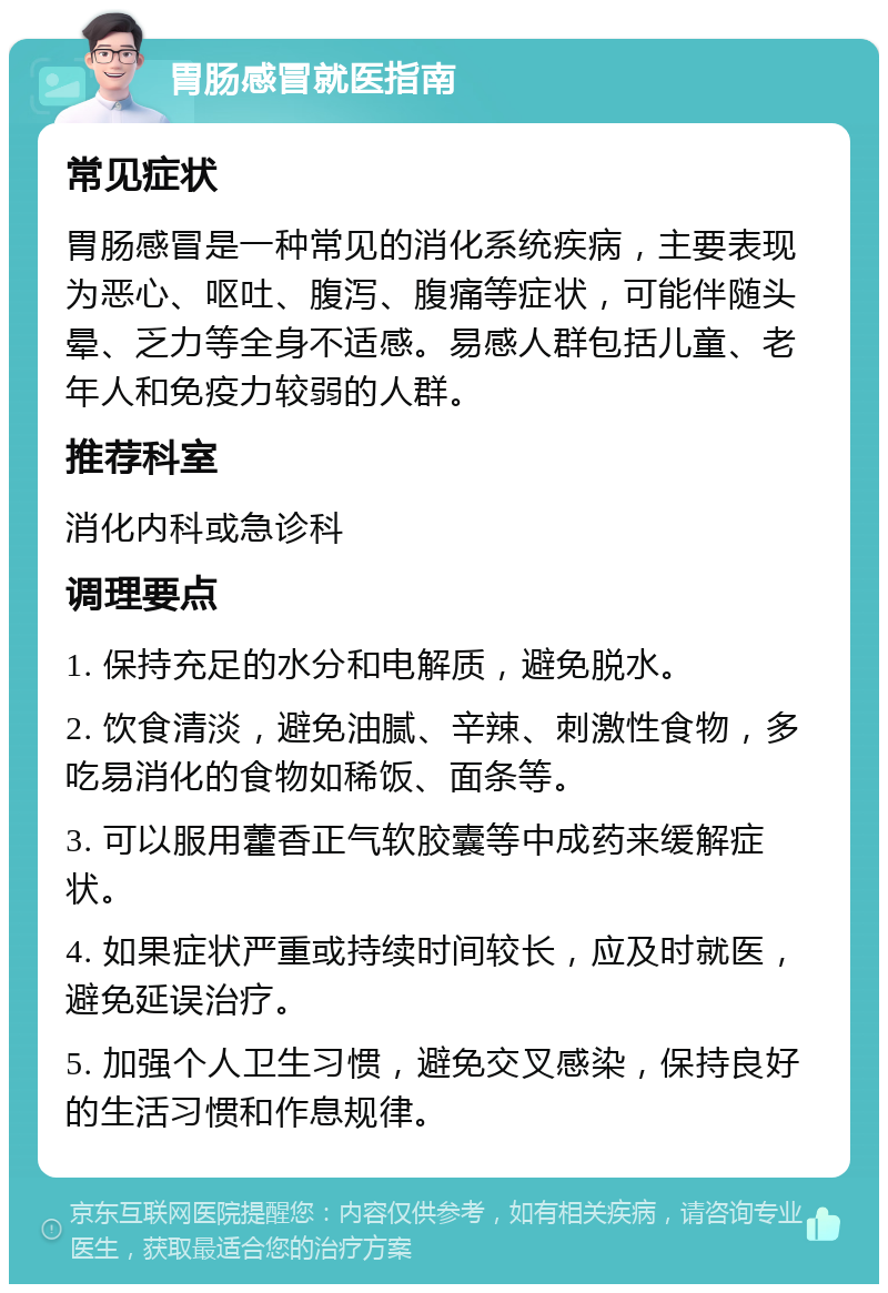 胃肠感冒就医指南 常见症状 胃肠感冒是一种常见的消化系统疾病，主要表现为恶心、呕吐、腹泻、腹痛等症状，可能伴随头晕、乏力等全身不适感。易感人群包括儿童、老年人和免疫力较弱的人群。 推荐科室 消化内科或急诊科 调理要点 1. 保持充足的水分和电解质，避免脱水。 2. 饮食清淡，避免油腻、辛辣、刺激性食物，多吃易消化的食物如稀饭、面条等。 3. 可以服用藿香正气软胶囊等中成药来缓解症状。 4. 如果症状严重或持续时间较长，应及时就医，避免延误治疗。 5. 加强个人卫生习惯，避免交叉感染，保持良好的生活习惯和作息规律。