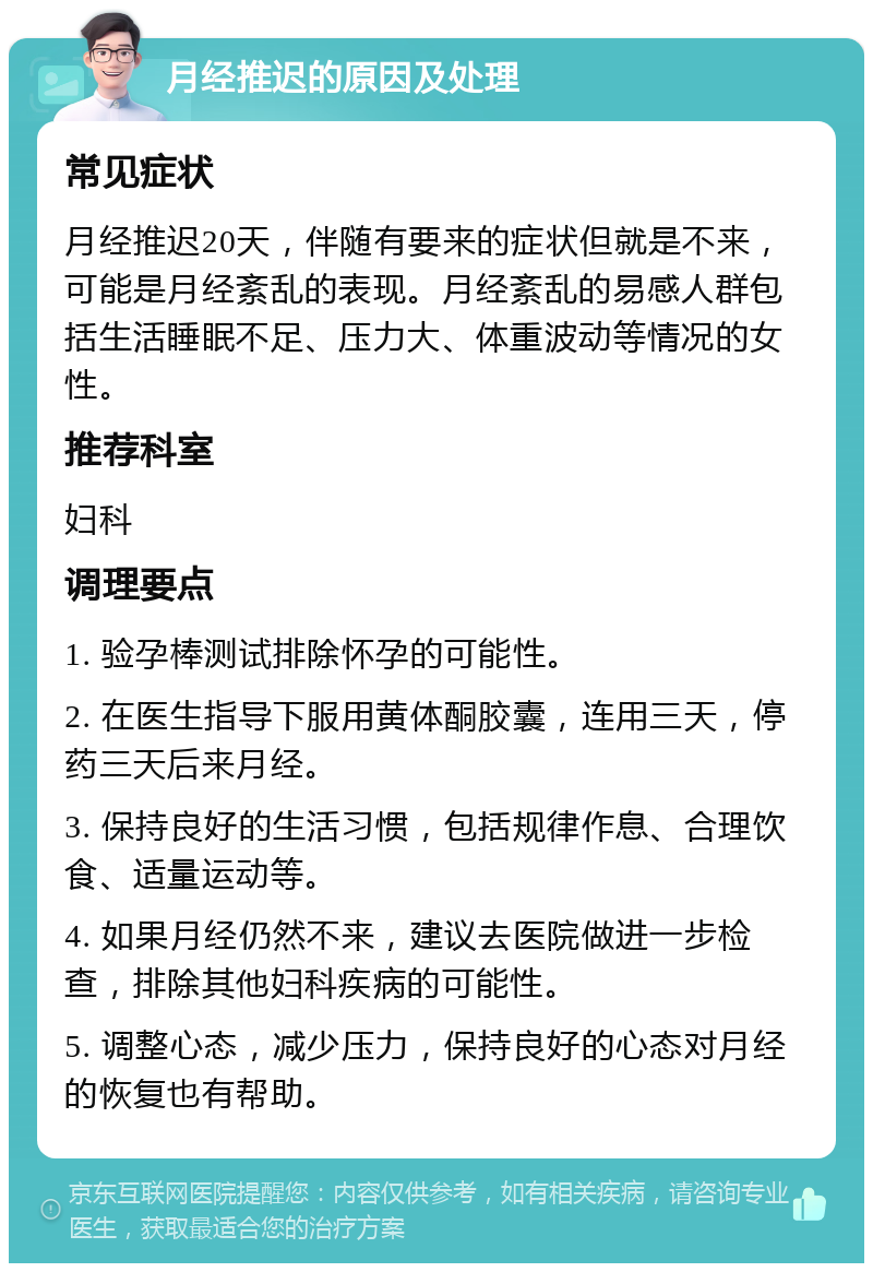 月经推迟的原因及处理 常见症状 月经推迟20天，伴随有要来的症状但就是不来，可能是月经紊乱的表现。月经紊乱的易感人群包括生活睡眠不足、压力大、体重波动等情况的女性。 推荐科室 妇科 调理要点 1. 验孕棒测试排除怀孕的可能性。 2. 在医生指导下服用黄体酮胶囊，连用三天，停药三天后来月经。 3. 保持良好的生活习惯，包括规律作息、合理饮食、适量运动等。 4. 如果月经仍然不来，建议去医院做进一步检查，排除其他妇科疾病的可能性。 5. 调整心态，减少压力，保持良好的心态对月经的恢复也有帮助。