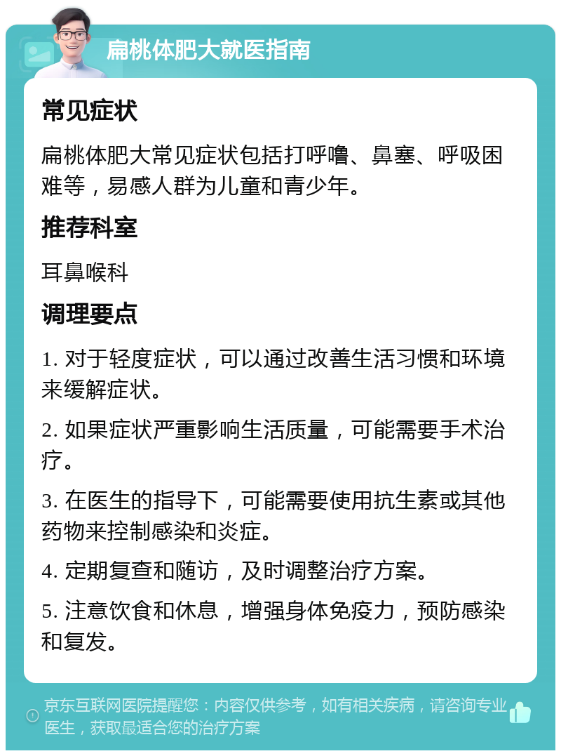 扁桃体肥大就医指南 常见症状 扁桃体肥大常见症状包括打呼噜、鼻塞、呼吸困难等，易感人群为儿童和青少年。 推荐科室 耳鼻喉科 调理要点 1. 对于轻度症状，可以通过改善生活习惯和环境来缓解症状。 2. 如果症状严重影响生活质量，可能需要手术治疗。 3. 在医生的指导下，可能需要使用抗生素或其他药物来控制感染和炎症。 4. 定期复查和随访，及时调整治疗方案。 5. 注意饮食和休息，增强身体免疫力，预防感染和复发。