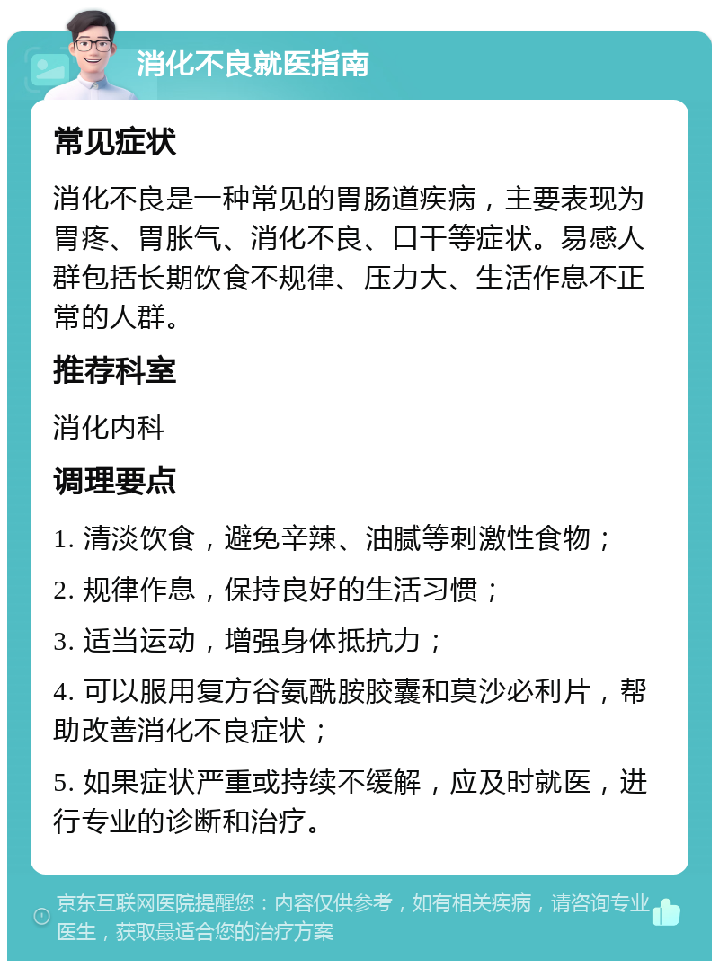 消化不良就医指南 常见症状 消化不良是一种常见的胃肠道疾病，主要表现为胃疼、胃胀气、消化不良、口干等症状。易感人群包括长期饮食不规律、压力大、生活作息不正常的人群。 推荐科室 消化内科 调理要点 1. 清淡饮食，避免辛辣、油腻等刺激性食物； 2. 规律作息，保持良好的生活习惯； 3. 适当运动，增强身体抵抗力； 4. 可以服用复方谷氨酰胺胶囊和莫沙必利片，帮助改善消化不良症状； 5. 如果症状严重或持续不缓解，应及时就医，进行专业的诊断和治疗。